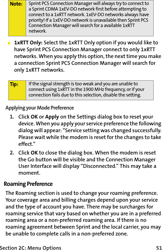 Section 2C: Menu Options 51䢇1xRTT Only: Select the 1xRTT Only option if you would like to have Sprint PCS Connection Manager connect to only 1xRTT networks. When you apply this option, the next time you make a connection Sprint PCS Connection Manager will search for only 1xRTT networks.Applying your Mode Preference1. Click OK or Apply on the Settings dialog box to reset your device. When you apply your service preference the following dialog will appear: “Service setting was changed successfully. Please wait while the modem is reset for the changes to take effect.”2. Click OK to close the dialog box. When the modem is reset the Go button will be visible and the Connection Manager User Interface will display “Disconnected.” This may take a moment.Roaming PreferenceThe Roaming section is used to change your roaming preference. Your coverage area and billing charges depend upon your service and the type of account you have. There may be surcharges for roaming service that vary based on whether you are in a preferred roaming area or a non-preferred roaming area. If there is no roaming agreement between Sprint and the local carrier, you may be unable to complete calls in a non-preferred zone.Note: Sprint PCS Connection Manager will always try to connect to a Sprint CDMA 1xEV-DO network first before attempting to connect to a 1xRTT network. 1xEV-DO networks always have priority! If a 1xEV-DO network is unavailable then Sprint PCS Connection Manager will search for a available 1xRTT network. Tip: If the signal strength is too weak and you are unable to connect using 1xRTT in the 1900 MHz frequency, or if your connection fails due to this selection, disable the setting. 