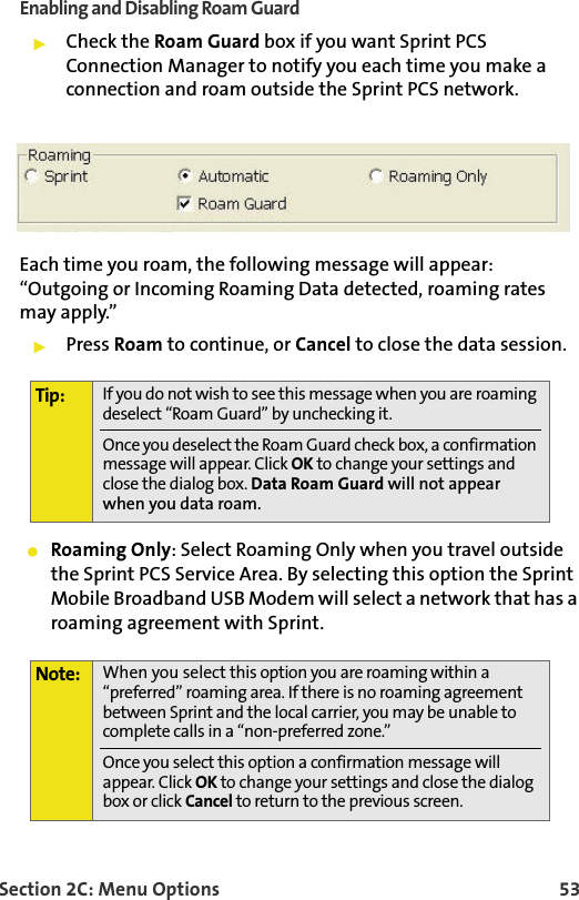 Section 2C: Menu Options 53Enabling and Disabling Roam Guard䊳Check the Roam Guard box if you want Sprint PCS Connection Manager to notify you each time you make a connection and roam outside the Sprint PCS network. Each time you roam, the following message will appear: “Outgoing or Incoming Roaming Data detected, roaming rates may apply.”䊳Press Roam to continue, or Cancel to close the data session.䢇Roaming Only: Select Roaming Only when you travel outside the Sprint PCS Service Area. By selecting this option the Sprint Mobile Broadband USB Modem will select a network that has a roaming agreement with Sprint. Tip: If you do not wish to see this message when you are roaming deselect “Roam Guard” by unchecking it.Once you deselect the Roam Guard check box, a confirmation message will appear. Click OK to change your settings and close the dialog box. Data Roam Guard will not appear when you data roam.Note: When you select this option you are roaming within a “preferred” roaming area. If there is no roaming agreement between Sprint and the local carrier, you may be unable to complete calls in a “non-preferred zone.”Once you select this option a confirmation message will appear. Click OK to change your settings and close the dialog box or click Cancel to return to the previous screen.