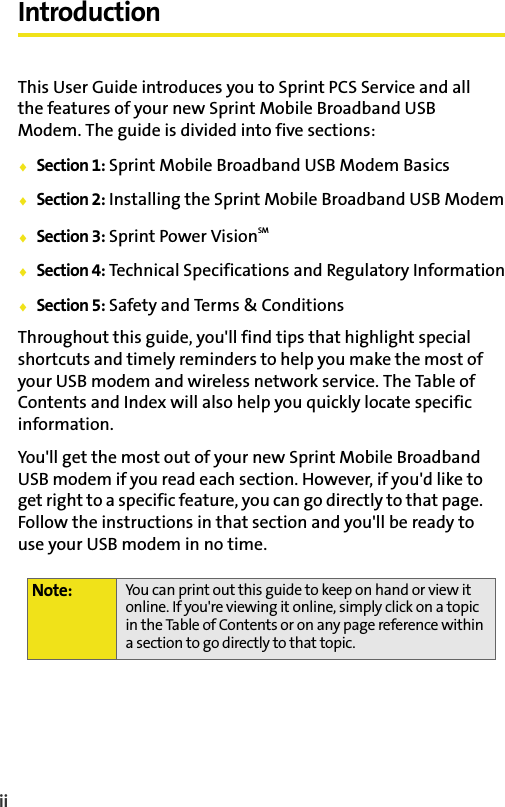 iiIntroductionThis User Guide introduces you to Sprint PCS Service and all the features of your new Sprint Mobile Broadband USB Modem. The guide is divided into five sections:⽧Section 1: Sprint Mobile Broadband USB Modem Basics⽧Section 2: Installing the Sprint Mobile Broadband USB Modem⽧Section 3: Sprint Power VisionSM⽧Section 4: Technical Specifications and Regulatory Information⽧Section 5: Safety and Terms &amp; ConditionsThroughout this guide, you&apos;ll find tips that highlight special shortcuts and timely reminders to help you make the most of your USB modem and wireless network service. The Table of Contents and Index will also help you quickly locate specific information.You&apos;ll get the most out of your new Sprint Mobile Broadband USB modem if you read each section. However, if you&apos;d like to get right to a specific feature, you can go directly to that page. Follow the instructions in that section and you&apos;ll be ready to use your USB modem in no time.Note: You can print out this guide to keep on hand or view it online. If you&apos;re viewing it online, simply click on a topic in the Table of Contents or on any page reference within a section to go directly to that topic. 