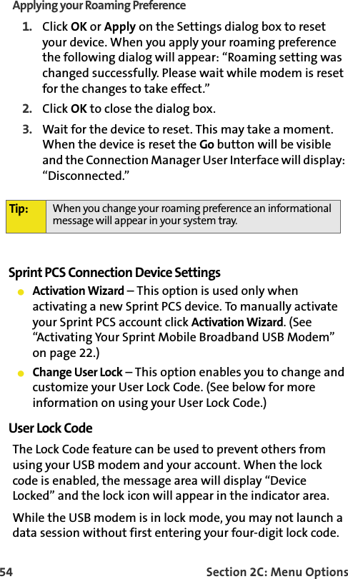 54 Section 2C: Menu OptionsApplying your Roaming Preference1. Click OK or Apply on the Settings dialog box to reset your device. When you apply your roaming preference the following dialog will appear: “Roaming setting was changed successfully. Please wait while modem is reset for the changes to take effect.” 2. Click OK to close the dialog box. 3. Wait for the device to reset. This may take a moment. When the device is reset the Go button will be visible and the Connection Manager User Interface will display: “Disconnected.”Sprint PCS Connection Device Settings䢇Activation Wizard – This option is used only when activating a new Sprint PCS device. To manually activate your Sprint PCS account click Activation Wizard. (See “Activating Your Sprint Mobile Broadband USB Modem” on page 22.)䢇Change User Lock – This option enables you to change and customize your User Lock Code. (See below for more information on using your User Lock Code.)User Lock CodeThe Lock Code feature can be used to prevent others from using your USB modem and your account. When the lock code is enabled, the message area will display “Device Locked” and the lock icon will appear in the indicator area.While the USB modem is in lock mode, you may not launch a data session without first entering your four-digit lock code. Tip: When you change your roaming preference an informational message will appear in your system tray.