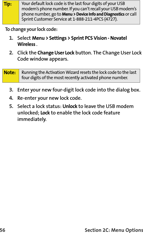 56 Section 2C: Menu OptionsTo change your lock code:1. Select Menu &gt; Settings &gt; Sprint PCS Vision - Novatel Wireless .  2. Click the Change User Lock button. The Change User Lock Code window appears.3. Enter your new four-digit lock code into the dialog box.4. Re-enter your new lock code.5. Select a lock status: Unlock to leave the USB modem unlocked; Lock to enable the lock code feature immediately.Tip: Your default lock code is the last four digits of your USB modem’s phone number. If you can’t recall your USB modem’s phone number, go to Menu &gt; Device Info and Diagnostics or call Sprint Customer Service at 1-888-211-4PCS (4727).Note: Running the Activation Wizard resets the lock code to the last four digits of the most recently activated phone number.