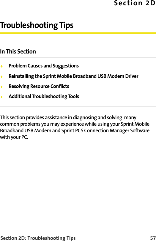 Section 2D: Troubleshooting Tips 57Section 2DTroubleshooting TipsIn This Section⽧Problem Causes and Suggestions⽧Reinstalling the Sprint Mobile Broadband USB Modem Driver⽧Resolving Resource Conflicts⽧Additional Troubleshooting ToolsThis section provides assistance in diagnosing and solving  many common problems you may experience while using your Sprint Mobile Broadband USB Modem and Sprint PCS Connection Manager Software with your PC.
