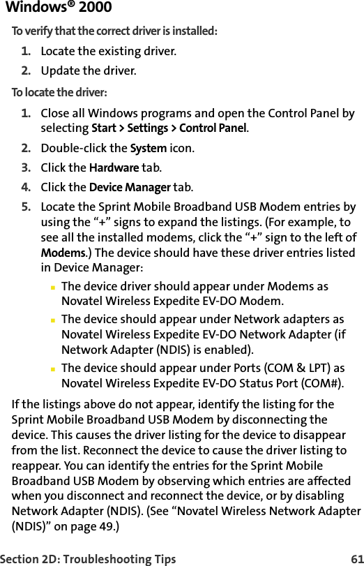 Section 2D: Troubleshooting Tips 61Windows® 2000To verify that the correct driver is installed:1. Locate the existing driver.2. Update the driver.To locate the driver:1. Close all Windows programs and open the Control Panel by selecting Start &gt; Settings &gt; Control Panel.2. Double-click the System icon.3. Click the Hardware tab.4. Click the Device Manager tab.5. Locate the Sprint Mobile Broadband USB Modem entries by using the “+” signs to expand the listings. (For example, to see all the installed modems, click the “+” sign to the left of Modems.) The device should have these driver entries listed in Device Manager:䡲The device driver should appear under Modems as Novatel Wireless Expedite EV-DO Modem.䡲The device should appear under Network adapters as Novatel Wireless Expedite EV-DO Network Adapter (if Network Adapter (NDIS) is enabled).䡲The device should appear under Ports (COM &amp; LPT) as Novatel Wireless Expedite EV-DO Status Port (COM#).If the listings above do not appear, identify the listing for the Sprint Mobile Broadband USB Modem by disconnecting the device. This causes the driver listing for the device to disappear from the list. Reconnect the device to cause the driver listing to reappear. You can identify the entries for the Sprint Mobile Broadband USB Modem by observing which entries are affected when you disconnect and reconnect the device, or by disabling Network Adapter (NDIS). (See “Novatel Wireless Network Adapter (NDIS)” on page 49.)