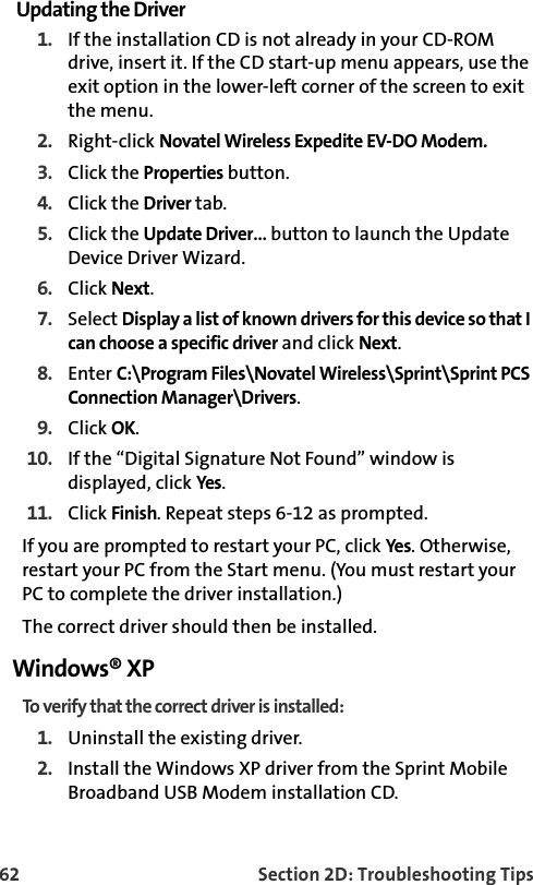 62 Section 2D: Troubleshooting TipsUpdating the Driver1. If the installation CD is not already in your CD-ROM drive, insert it. If the CD start-up menu appears, use the exit option in the lower-left corner of the screen to exit the menu.2. Right-click Novatel Wireless Expedite EV-DO Modem.3. Click the Properties button.4. Click the Driver tab.5. Click the Update Driver… button to launch the Update Device Driver Wizard.6. Click Next.7. Select Display a list of known drivers for this device so that I can choose a specific driver and click Next.8. Enter C:\Program Files\Novatel Wireless\Sprint\Sprint PCS Connection Manager\Drivers.9. Click OK.10. If the “Digital Signature Not Found” window is displayed, click Yes.11. Click Finish. Repeat steps 6-12 as prompted.If you are prompted to restart your PC, click Yes. Otherwise, restart your PC from the Start menu. (You must restart your PC to complete the driver installation.)The correct driver should then be installed.Windows® XPTo verify that the correct driver is installed:1. Uninstall the existing driver.2. Install the Windows XP driver from the Sprint Mobile Broadband USB Modem installation CD.