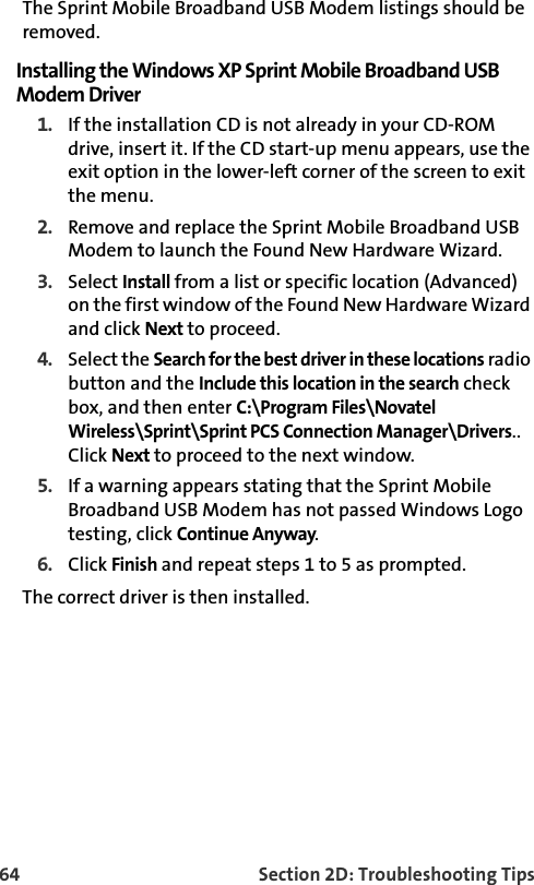 64 Section 2D: Troubleshooting TipsThe Sprint Mobile Broadband USB Modem listings should be removed.Installing the Windows XP Sprint Mobile Broadband USB Modem Driver1. If the installation CD is not already in your CD-ROM drive, insert it. If the CD start-up menu appears, use the exit option in the lower-left corner of the screen to exit the menu.2. Remove and replace the Sprint Mobile Broadband USB Modem to launch the Found New Hardware Wizard.3. Select Install from a list or specific location (Advanced) on the first window of the Found New Hardware Wizard and click Next to proceed.4. Select the Search for the best driver in these locations radio button and the Include this location in the search check box, and then enter C:\Program Files\Novatel Wireless\Sprint\Sprint PCS Connection Manager\Drivers.. Click Next to proceed to the next window.5. If a warning appears stating that the Sprint Mobile Broadband USB Modem has not passed Windows Logo testing, click Continue Anyway.6. Click Finish and repeat steps 1 to 5 as prompted.The correct driver is then installed.