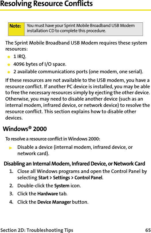 Section 2D: Troubleshooting Tips 65Resolving Resource ConflictsThe Sprint Mobile Broadband USB Modem requires these system resources:䢇1 IRQ.䢇4096 bytes of I/O space.䢇2 available communications ports (one modem, one serial).If these resources are not available to the USB modem, you have a resource conflict. If another PC device is installed, you may be able to free the necessary resources simply by ejecting the other device. Otherwise, you may need to disable another device (such as an internal modem, infrared device, or network device) to resolve the resource conflict. This section explains how to disable other devices.Windows® 2000To resolve a resource conflict in Windows 2000:䊳Disable a device (internal modem, infrared device, or network card).Disabling an Internal Modem, Infrared Device, or Network Card1. Close all Windows programs and open the Control Panel by selecting Start &gt; Settings &gt; Control Panel.2. Double-click the System icon.3. Click the Hardware tab.4. Click the Device Manager button.Note: You must have your Sprint Mobile Broadband USB Modem installation CD to complete this procedure.