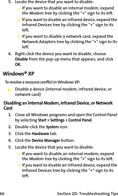 66 Section 2D: Troubleshooting Tips5. Locate the device that you want to disable:䡲If you want to disable an internal modem, expand the Modem tree by clicking the “+” sign to its left. 䡲If you want to disable an infrared device, expand the Infrared Devices tree by clicking the “+” sign to its left. 䡲If you want to disable a network card, expand the Network Adapters tree by clicking the “+” sign to its left.  6. Right-click the device you want to disable, choose Disable from the pop-up menu that appears, and click OK.Windows® XPTo resolve a resource conflict in Windows XP:䊳Disable a device (internal modem, infrared device, or network card)Disabling an Internal Modem, Infrared Device, or Network Card1. Close all Windows programs and open the Control Panel by selecting Start &gt; Settings &gt; Control Panel.2. Double-click the System icon.3. Click the Hardware tab.4. Click the Device Manager button.5. Locate the device that you want to disable:䡲If you want to disable an internal modem, expand the Modem tree by clicking the “+” sign to its left. 䡲If you want to disable an infrared device, expand the Infrared Devices tree by clicking the “+” sign to its left. 