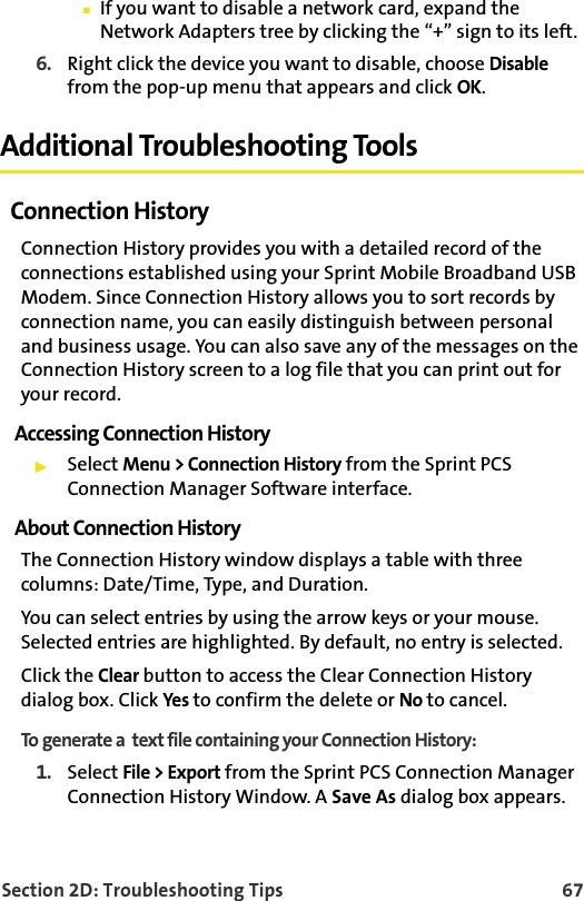 Section 2D: Troubleshooting Tips 67䡲If you want to disable a network card, expand the Network Adapters tree by clicking the “+” sign to its left. 6. Right click the device you want to disable, choose Disable from the pop-up menu that appears and click OK.Additional Troubleshooting ToolsConnection HistoryConnection History provides you with a detailed record of the connections established using your Sprint Mobile Broadband USB Modem. Since Connection History allows you to sort records by connection name, you can easily distinguish between personal and business usage. You can also save any of the messages on the Connection History screen to a log file that you can print out for your record.Accessing Connection History䊳Select Menu &gt; Connection History from the Sprint PCS Connection Manager Software interface.About Connection HistoryThe Connection History window displays a table with three columns: Date/Time, Type, and Duration. You can select entries by using the arrow keys or your mouse. Selected entries are highlighted. By default, no entry is selected.Click the Clear button to access the Clear Connection History dialog box. Click Yes to confirm the delete or No to cancel.To generate a  text file containing your Connection History: 1. Select File &gt; Export from the Sprint PCS Connection Manager Connection History Window. A Save As dialog box appears.