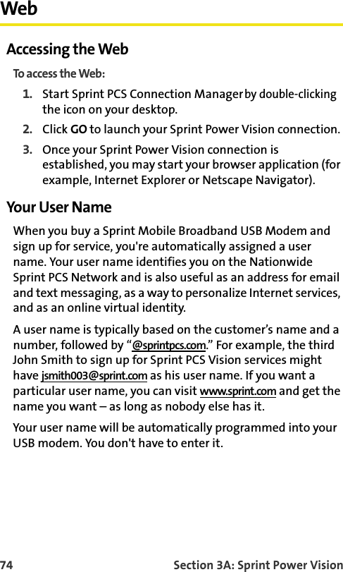 74 Section 3A: Sprint Power VisionWebAccessing the WebTo access the Web:1. Start Sprint PCS Connection Manager by double-clicking the icon on your desktop.2. Click GO to launch your Sprint Power Vision connection.3. Once your Sprint Power Vision connection is established, you may start your browser application (for example, Internet Explorer or Netscape Navigator).Your User NameWhen you buy a Sprint Mobile Broadband USB Modem and sign up for service, you&apos;re automatically assigned a user name. Your user name identifies you on the Nationwide Sprint PCS Network and is also useful as an address for email and text messaging, as a way to personalize Internet services, and as an online virtual identity.A user name is typically based on the customer’s name and a number, followed by “@sprintpcs.com.” For example, the third John Smith to sign up for Sprint PCS Vision services might have jsmith003@sprint.com as his user name. If you want a particular user name, you can visit www.sprint.com and get the name you want – as long as nobody else has it.Your user name will be automatically programmed into your USB modem. You don&apos;t have to enter it.