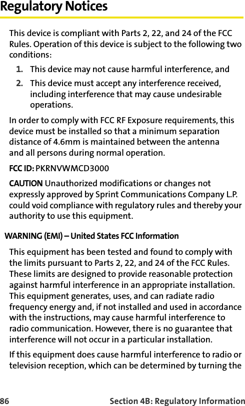 86 Section 4B: Regulatory InformationRegulatory NoticesThis device is compliant with Parts 2, 22, and 24 of the FCC Rules. Operation of this device is subject to the following two conditions:1. This device may not cause harmful interference, and2. This device must accept any interference received, including interference that may cause undesirable operations.In order to comply with FCC RF Exposure requirements, this device must be installed so that a minimum separation distance of 4.6mm is maintained between the antenna and all persons during normal operation. FCC ID: PKRNVWMCD3000CAUTION Unauthorized modifications or changes not expressly approved by Sprint Communications Company L.P. could void compliance with regulatory rules and thereby your authority to use this equipment.WARNING (EMI) – United States FCC Information This equipment has been tested and found to comply with the limits pursuant to Parts 2, 22, and 24 of the FCC Rules. These limits are designed to provide reasonable protection against harmful interference in an appropriate installation. This equipment generates, uses, and can radiate radio frequency energy and, if not installed and used in accordance with the instructions, may cause harmful interference to radio communication. However, there is no guarantee that interference will not occur in a particular installation. If this equipment does cause harmful interference to radio or television reception, which can be determined by turning the 