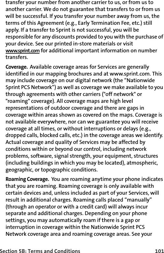 Section 5B: Terms and Conditions 101transfer your number from another carrier to us, or from us to another carrier. We do not guarantee that transfers to or from us will be successful. If you transfer your number away from us, the terms of this Agreement (e.g., Early Termination Fee, etc.) still apply. If a transfer to Sprint is not successful, you will be responsible for any discounts provided to you with the purchase of your device. See our printed in-store materials or visit www.sprint.com for additional important information on number transfers.Coverage.  Available coverage areas for Services are generally identified in our mapping brochures and at www.sprint.com. This may include coverage on our digital network (the “Nationwide Sprint PCS Network”) as well as coverage we make available to you through agreements with other carriers (&quot;off network&quot; or &quot;roaming&quot; coverage). All coverage maps are high level representations of outdoor coverage and there are gaps in coverage within areas shown as covered on the maps. Coverage is not available everywhere, nor can we guarantee you will receive coverage at all times, or without interruptions or delays (e.g., dropped calls, blocked calls, etc.) in the coverage areas we identify. Actual coverage and quality of Services may be affected by conditions within or beyond our control, including network problems, software, signal strength, your equipment, structures (including buildings in which you may be located), atmospheric, geographic, or topographic conditions. Roaming Coverage.  You are roaming anytime your phone indicates that you are roaming. Roaming coverage is only available with certain devices and, unless included as part of your Services, will result in additional charges. Roaming calls placed “manually” (through an operator or with a credit card) will always incur separate and additional charges. Depending on your phone settings, you may automatically roam if there is a gap or interruption in coverage within the Nationwide Sprint PCS Network coverage area and roaming coverage areas. See your 