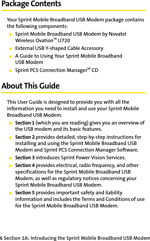 6 Section 1A: Introducing the Sprint Mobile Broadband USB ModemPackage ContentsYour Sprint Mobile Broadband USB Modem package contains the following components:䢇Sprint Mobile Broadband USB Modem by Novatel Wireless OvationTM U720䢇External USB Y-shaped Cable Accessory 䢇A Guide to Using Your Sprint Mobile BroadbandUSB Modem䢇Sprint PCS Connection ManagerSM CDAbout This GuideThis User Guide is designed to provide you with all the information you need to install and use your Sprint Mobile Broadband USB Modem.䢇Section 1 (which you are reading) gives you an overview of the USB modem and its basic features.䢇Section 2 provides detailed, step-by-step instructions for installing and using the Sprint Mobile Broadband USB Modem and Sprint PCS Connection Manager Software.䢇Section 3 introduces Sprint Power Vision Services.䢇Section 4 provides electrical, radio frequency, and other specifications for the Sprint Mobile Broadband USB Modem, as well as regulatory notices concerning your Sprint Mobile Broadband USB Modem.䢇Section 5 provides important safety and liability information and includes the Terms and Conditions of use for the Sprint Mobile Broadband USB Modem.