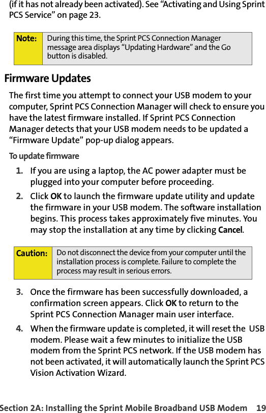 Section 2A: Installing the Sprint Mobile Broadband USB Modem 19(if it has not already been activated). See “Activating and Using Sprint PCS Service” on page 23.Firmware UpdatesThe first time you attempt to connect your USB modem to your computer, Sprint PCS Connection Manager will check to ensure you have the latest firmware installed. If Sprint PCS Connection Manager detects that your USB modem needs to be updated a “Firmware Update” pop-up dialog appears.To update firmware1. If you are using a laptop, the AC power adapter must be plugged into your computer before proceeding. 2. Click OK to launch the firmware update utility and update the firmware in your USB modem. The software installation begins. This process takes approximately five minutes. You may stop the installation at any time by clicking Cancel.  3. Once the firmware has been successfully downloaded, a confirmation screen appears. Click OK to return to the Sprint PCS Connection Manager main user interface.4.When the firmware update is completed, it will reset the  USB modem. Please wait a few minutes to initialize the USB modem from the Sprint PCS network. If the USB modem has not been activated, it will automatically launch the Sprint PCS Vision Activation Wizard. Note: During this time, the Sprint PCS Connection Manager message area displays “Updating Hardware” and the Go button is disabled.Caution:Do not disconnect the device from your computer until the installation process is complete. Failure to complete the process may result in serious errors. 