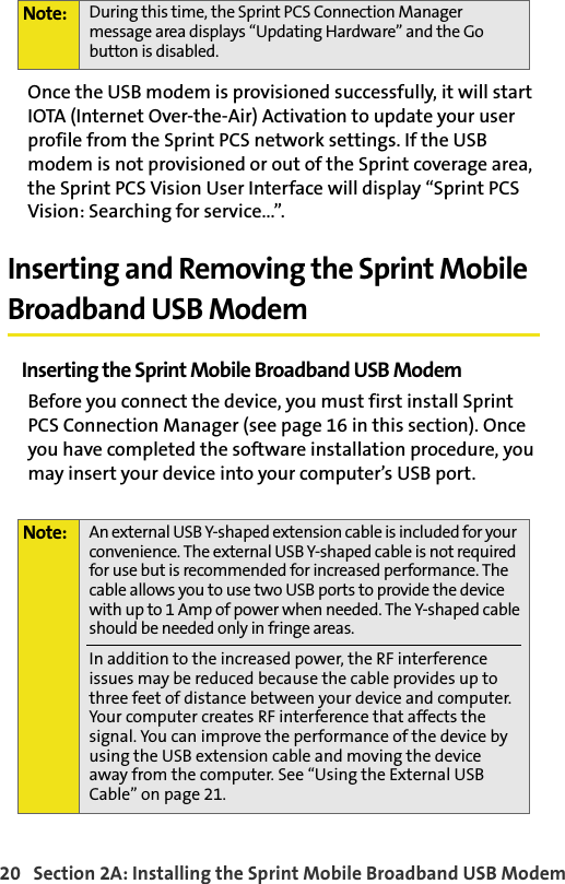 20   Section 2A: Installing the Sprint Mobile Broadband USB ModemOnce the USB modem is provisioned successfully, it will start IOTA (Internet Over-the-Air) Activation to update your user profile from the Sprint PCS network settings. If the USB modem is not provisioned or out of the Sprint coverage area, the Sprint PCS Vision User Interface will display “Sprint PCS Vision: Searching for service...”.Inserting and Removing the Sprint Mobile Broadband USB ModemInserting the Sprint Mobile Broadband USB ModemBefore you connect the device, you must first install Sprint PCS Connection Manager (see page 16 in this section). Once you have completed the software installation procedure, you may insert your device into your computer’s USB port. Note: During this time, the Sprint PCS Connection Manager message area displays “Updating Hardware” and the Go button is disabled.Note: An external USB Y-shaped extension cable is included for your convenience. The external USB Y-shaped cable is not required for use but is recommended for increased performance. The cable allows you to use two USB ports to provide the device with up to 1 Amp of power when needed. The Y-shaped cable should be needed only in fringe areas.In addition to the increased power, the RF interference issues may be reduced because the cable provides up to three feet of distance between your device and computer. Your computer creates RF interference that affects the signal. You can improve the performance of the device by using the USB extension cable and moving the device away from the computer. See “Using the External USB Cable” on page 21.