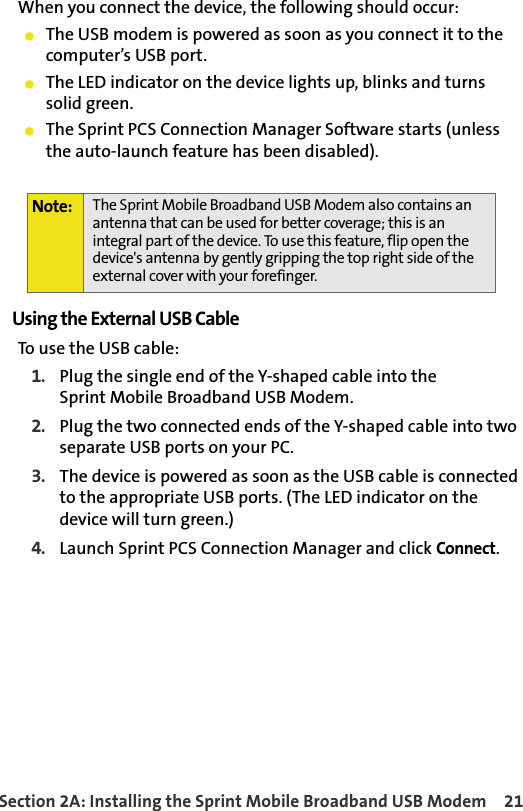 Section 2A: Installing the Sprint Mobile Broadband USB Modem 21When you connect the device, the following should occur:䢇The USB modem is powered as soon as you connect it to the computer’s USB port.䢇The LED indicator on the device lights up, blinks and turnssolid green.䢇The Sprint PCS Connection Manager Software starts (unless the auto-launch feature has been disabled).Using the External USB CableTo use the USB cable:1. Plug the single end of the Y-shaped cable into theSprint Mobile Broadband USB Modem.2. Plug the two connected ends of the Y-shaped cable into two separate USB ports on your PC.3. The device is powered as soon as the USB cable is connected to the appropriate USB ports. (The LED indicator on the device will turn green.)4. Launch Sprint PCS Connection Manager and click Connect.Note: The Sprint Mobile Broadband USB Modem also contains an antenna that can be used for better coverage; this is an integral part of the device. To use this feature, flip open the device&apos;s antenna by gently gripping the top right side of the external cover with your forefinger.