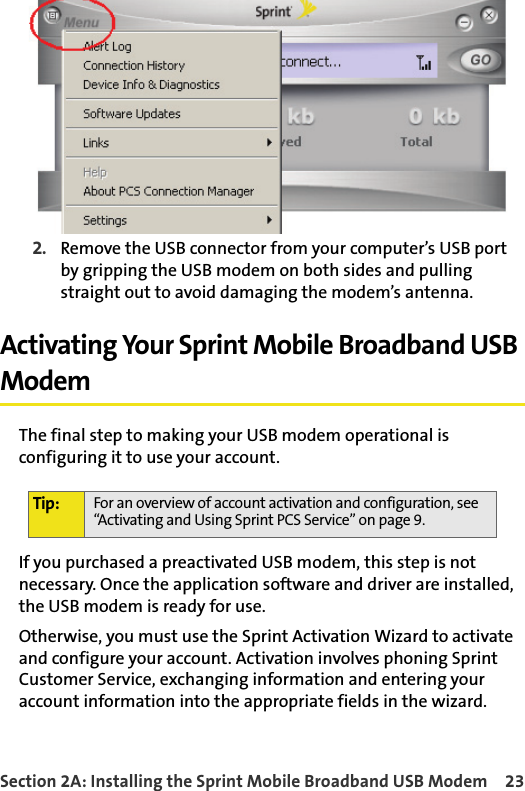 Section 2A: Installing the Sprint Mobile Broadband USB Modem 232. Remove the USB connector from your computer’s USB port by gripping the USB modem on both sides and pulling straight out to avoid damaging the modem’s antenna.Activating Your Sprint Mobile Broadband USB ModemThe final step to making your USB modem operational is configuring it to use your account.If you purchased a preactivated USB modem, this step is not necessary. Once the application software and driver are installed, the USB modem is ready for use.Otherwise, you must use the Sprint Activation Wizard to activate and configure your account. Activation involves phoning Sprint Customer Service, exchanging information and entering your account information into the appropriate fields in the wizard.Tip: For an overview of account activation and configuration, see “Activating and Using Sprint PCS Service” on page 9.