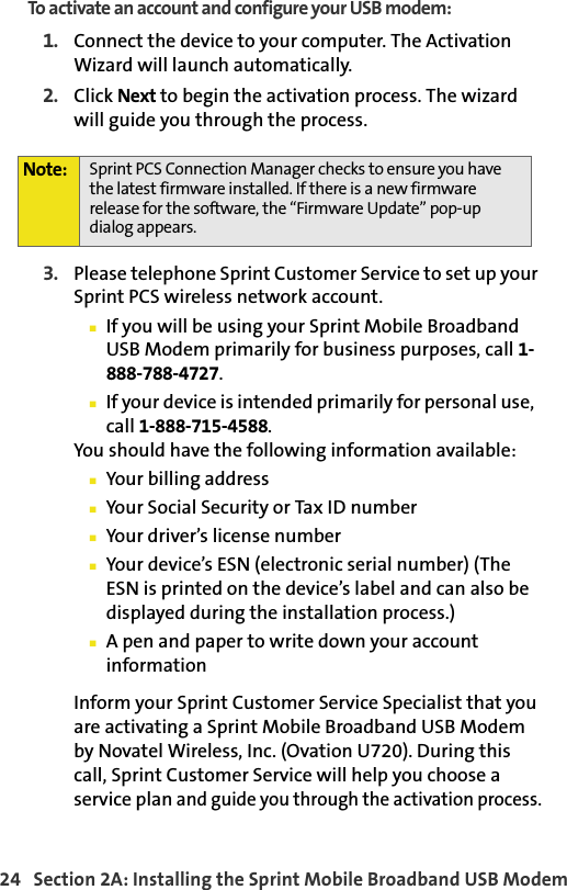 24   Section 2A: Installing the Sprint Mobile Broadband USB ModemTo activate an account and configure your USB modem:1. Connect the device to your computer. The Activation Wizard will launch automatically.2. Click Next to begin the activation process. The wizard will guide you through the process.3. Please telephone Sprint Customer Service to set up your Sprint PCS wireless network account. 䡲If you will be using your Sprint Mobile Broadband USB Modem primarily for business purposes, call 1-888-788-4727.䡲If your device is intended primarily for personal use,  call 1-888-715-4588.You should have the following information available:䡲Your billing address䡲Your Social Security or Tax ID number䡲Your driver’s license number䡲Your device’s ESN (electronic serial number) (The ESN is printed on the device’s label and can also be displayed during the installation process.)䡲A pen and paper to write down your account informationInform your Sprint Customer Service Specialist that you are activating a Sprint Mobile Broadband USB Modem by Novatel Wireless, Inc. (Ovation U720). During this call, Sprint Customer Service will help you choose a service plan and guide you through the activation process.Note: Sprint PCS Connection Manager checks to ensure you have the latest firmware installed. If there is a new firmware release for the software, the “Firmware Update” pop-up dialog appears.