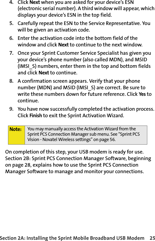 Section 2A: Installing the Sprint Mobile Broadband USB Modem 254. Click Next when you are asked for your device’s ESN (electronic serial number). A third window will appear, which displays your device’s ESN in the top field.5. Carefully repeat the ESN to the Service Representative. You will be given an activation code.6. Enter the activation code into the bottom field of the window and click Next to continue to the next window.7. Once your Sprint Customer Service Specialist has given you your device’s phone number (also called MDN), and MSID (IMSI_S) numbers, enter them in the top and bottom fields and click Next to continue.8. A confirmation screen appears. Verify that your phone number (MDN) and MSID (IMSI_S) are correct. Be sure to write these numbers down for future reference. Click Yes to continue.9. You have now successfully completed the activation process. Click Finish to exit the Sprint Activation Wizard.On completion of this step, your USB modem is ready for use. Section 2B: Sprint PCS Connection Manager Software, beginning on page 28, explains how to use the Sprint PCS Connection Manager Software to manage and monitor your connections.Note: You may manually access the Activation Wizard from the Sprint PCS Connection Manager sub menu. See “Sprint PCS Vision - Novatel Wireless settings” on page 56.