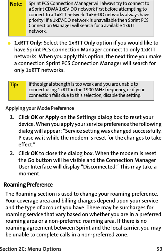 Section 2C: Menu Options 53䢇1xRTT Only: Select the 1xRTT Only option if you would like to have Sprint PCS Connection Manager connect to only 1xRTT networks. When you apply this option, the next time you make a connection Sprint PCS Connection Manager will search for only 1xRTT networks.Applying your Mode Preference1. Click OK or Apply on the Settings dialog box to reset your device. When you apply your service preference the following dialog will appear: “Service setting was changed successfully. Please wait while the modem is reset for the changes to take effect.”2. Click OK to close the dialog box. When the modem is reset the Go button will be visible and the Connection Manager User Interface will display “Disconnected.” This may take a moment.Roaming PreferenceThe Roaming section is used to change your roaming preference. Your coverage area and billing charges depend upon your service and the type of account you have. There may be surcharges for roaming service that vary based on whether you are in a preferred roaming area or a non-preferred roaming area. If there is no roaming agreement between Sprint and the local carrier, you may be unable to complete calls in a non-preferred zone.Note: Sprint PCS Connection Manager will always try to connect to a Sprint CDMA 1xEV-DO network first before attempting to connect to a 1xRTT network. 1xEV-DO networks always have priority! If a 1xEV-DO network is unavailable then Sprint PCS Connection Manager will search for a available 1xRTT network. Tip: If the signal strength is too weak and you are unable to connect using 1xRTT in the 1900 MHz frequency, or if your connection fails due to this selection, disable the setting. 