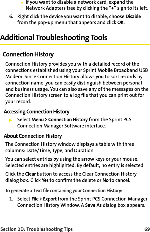 Section 2D: Troubleshooting Tips 69䡲If you want to disable a network card, expand the Network Adapters tree by clicking the “+” sign to its left. 6. Right click the device you want to disable, choose Disable from the pop-up menu that appears and click OK.Additional Troubleshooting ToolsConnection HistoryConnection History provides you with a detailed record of the connections established using your Sprint Mobile Broadband USB Modem. Since Connection History allows you to sort records by connection name, you can easily distinguish between personal and business usage. You can also save any of the messages on the Connection History screen to a log file that you can print out for your record.Accessing Connection History䊳Select Menu &gt; Connection History from the Sprint PCS Connection Manager Software interface.About Connection HistoryThe Connection History window displays a table with three columns: Date/Time, Type, and Duration. You can select entries by using the arrow keys or your mouse. Selected entries are highlighted. By default, no entry is selected.Click the Clear button to access the Clear Connection History dialog box. Click Yes to confirm the delete or No to cancel.To generate a  text file containing your Connection History: 1. Select File &gt; Export from the Sprint PCS Connection Manager Connection History Window. A Save As dialog box appears.