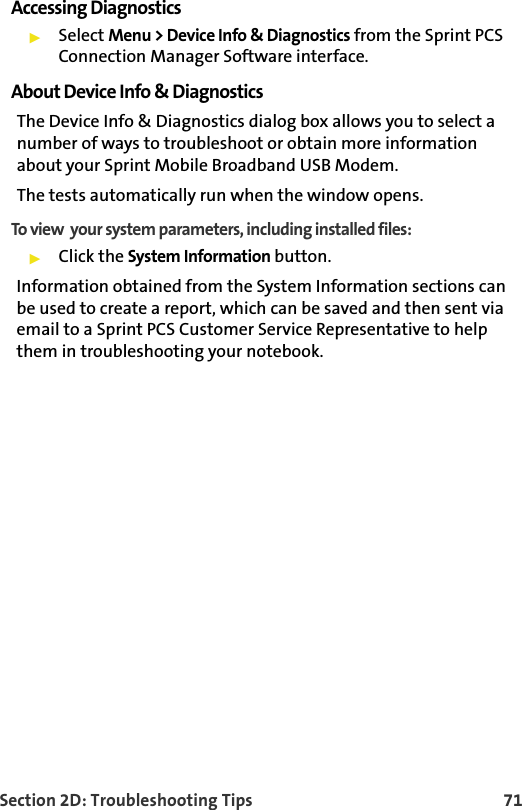 Section 2D: Troubleshooting Tips 71Accessing Diagnostics䊳Select Menu &gt; Device Info &amp; Diagnostics from the Sprint PCS Connection Manager Software interface.About Device Info &amp; DiagnosticsThe Device Info &amp; Diagnostics dialog box allows you to select a number of ways to troubleshoot or obtain more information about your Sprint Mobile Broadband USB Modem.The tests automatically run when the window opens.To view  your system parameters, including installed files:䊳Click the System Information button. Information obtained from the System Information sections can be used to create a report, which can be saved and then sent via email to a Sprint PCS Customer Service Representative to help them in troubleshooting your notebook.