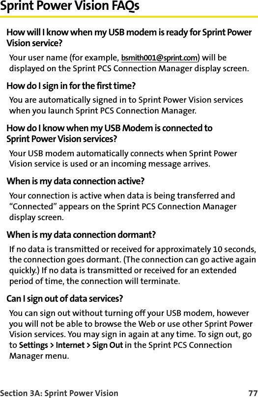 Section 3A: Sprint Power Vision 77Sprint Power Vision FAQsHow will I know when my USB modem is ready for Sprint PowerVision service?Your user name (for example, bsmith001@sprint.com) will be displayed on the Sprint PCS Connection Manager display screen.How do I sign in for the first time?You are automatically signed in to Sprint Power Vision services when you launch Sprint PCS Connection Manager. How do I know when my USB Modem is connected toSprint Power Vision services?Your USB modem automatically connects when Sprint Power Vision service is used or an incoming message arrives.When is my data connection active?Your connection is active when data is being transferred and “Connected” appears on the Sprint PCS Connection Manager display screen.When is my data connection dormant?If no data is transmitted or received for approximately 10 seconds, the connection goes dormant. (The connection can go active again quickly.) If no data is transmitted or received for an extended period of time, the connection will terminate.Can I sign out of data services?You can sign out without turning off your USB modem, however you will not be able to browse the Web or use other Sprint Power Vision services. You may sign in again at any time. To sign out, go to Settings &gt; Internet &gt; Sign Out in the Sprint PCS Connection Manager menu.