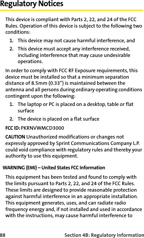 88 Section 4B: Regulatory InformationRegulatory NoticesThis device is compliant with Parts 2, 22, and 24 of the FCC Rules. Operation of this device is subject to the following two conditions:1. This device may not cause harmful interference, and2. This device must accept any interference received, including interference that may cause undesirable operations.In order to comply with FCC RF Exposure requirements, this device must be installed so that a minimum separation distance of 8.5mm (0.33”) is maintained between the antenna and all persons during ordinary operating conditions contingent upon the following:1. The laptop or PC is placed on a desktop, table or flat surface2. The device is placed on a flat surfaceFCC ID: PKRNVWMCD3000CAUTION Unauthorized modifications or changes not expressly approved by Sprint Communications Company L.P. could void compliance with regulatory rules and thereby your authority to use this equipment.WARNING (EMI) – United States FCC Information This equipment has been tested and found to comply with the limits pursuant to Parts 2, 22, and 24 of the FCC Rules. These limits are designed to provide reasonable protection against harmful interference in an appropriate installation. This equipment generates, uses, and can radiate radio frequency energy and, if not installed and used in accordance with the instructions, may cause harmful interference to 