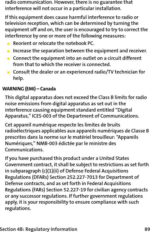 Section 4B: Regulatory Information 89radio communication. However, there is no guarantee that interference will not occur in a particular installation. If this equipment does cause harmful interference to radio or television reception, which can be determined by turning the equipment off and on, the user is encouraged to try to correct the interference by one or more of the following measures: 䢇Reorient or relocate the notebook PC. 䢇Increase the separation between the equipment and receiver. 䢇Connect the equipment into an outlet on a circuit different from that to which the receiver is connected. 䢇Consult the dealer or an experienced radio/TV technician for help. WARNING (EMI) – Canada This digital apparatus does not exceed the Class B limits for radio noise emissions from digital apparatus as set out in the interference causing equipment standard entitled “Digital Apparatus,” ICES-003 of the Department of Communications. Cet appareil numérique respecte les limites de bruits radioélectriques applicables aux appareils numériques de Classe B prescrites dans la norme sur le matériel brouilleur: “Appareils Numériques,” NMB-003 édictée par le ministre des Communications. If you have purchased this product under a United States Government contract, it shall be subject to restrictions as set forth in subparagraph (c)(1)(ii) of Defense Federal Acquisitions Regulations (DFARs) Section 252.227-7013 for Department of Defense contracts, and as set forth in Federal Acquisitions Regulations (FARs) Section 52.227-19 for civilian agency contracts or any successor regulations. If further government regulations apply, it is your responsibility to ensure compliance with such regulations.