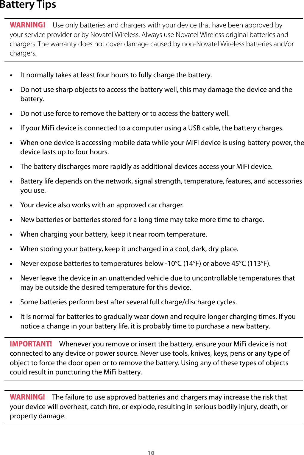 10Battery TipsWARNING !  Use only batteries and chargers with your device that have been approved by your service provider or by Novatel Wireless. Always use Novatel Wireless original batteries and chargers. The warranty does not cover damage caused by non-Novatel Wireless batteries and/or chargers. • It normally takes at least four hours to fully charge the battery.  • Do not use sharp objects to access the battery well, this may damage the device and the battery.  • Do not use force to remove the battery or to access the battery well.  • If your MiFi device is connected to a computer using a USB cable, the battery charges.  • When one device is accessing mobile data while your MiFi device is using battery power, the device lasts up to four hours.  • The battery discharges more rapidly as additional devices access your MiFi device.  • Battery life depends on the network, signal strength, temperature, features, and accessories you use.  • Your device also works with an approved car charger.  • New batteries or batteries stored for a long time may take more time to charge.  • When charging your battery, keep it near room temperature.  • When storing your battery, keep it uncharged in a cool, dark, dry place.  • Never expose batteries to temperatures below -10°C (14°F) or above 45°C (113°F).  • Never leave the device in an unattended vehicle due to uncontrollable temperatures that may be outside the desired temperature for this device.  • Some batteries perform best after several full charge/discharge cycles.  • It is normal for batteries to gradually wear down and require longer charging times. If you notice a change in your battery life, it is probably time to purchase a new battery.IMPORTANT!  Whenever you remove or insert the battery, ensure your MiFi device is not connected to any device or power source. Never use tools, knives, keys, pens or any type of object to force the door open or to remove the battery. Using any of these types of objects could result in puncturing the MiFi battery.WARNING!  The failure to use approved batteries and chargers may increase the risk that your device will overheat, catch re, or explode, resulting in serious bodily injury, death, or property damage.