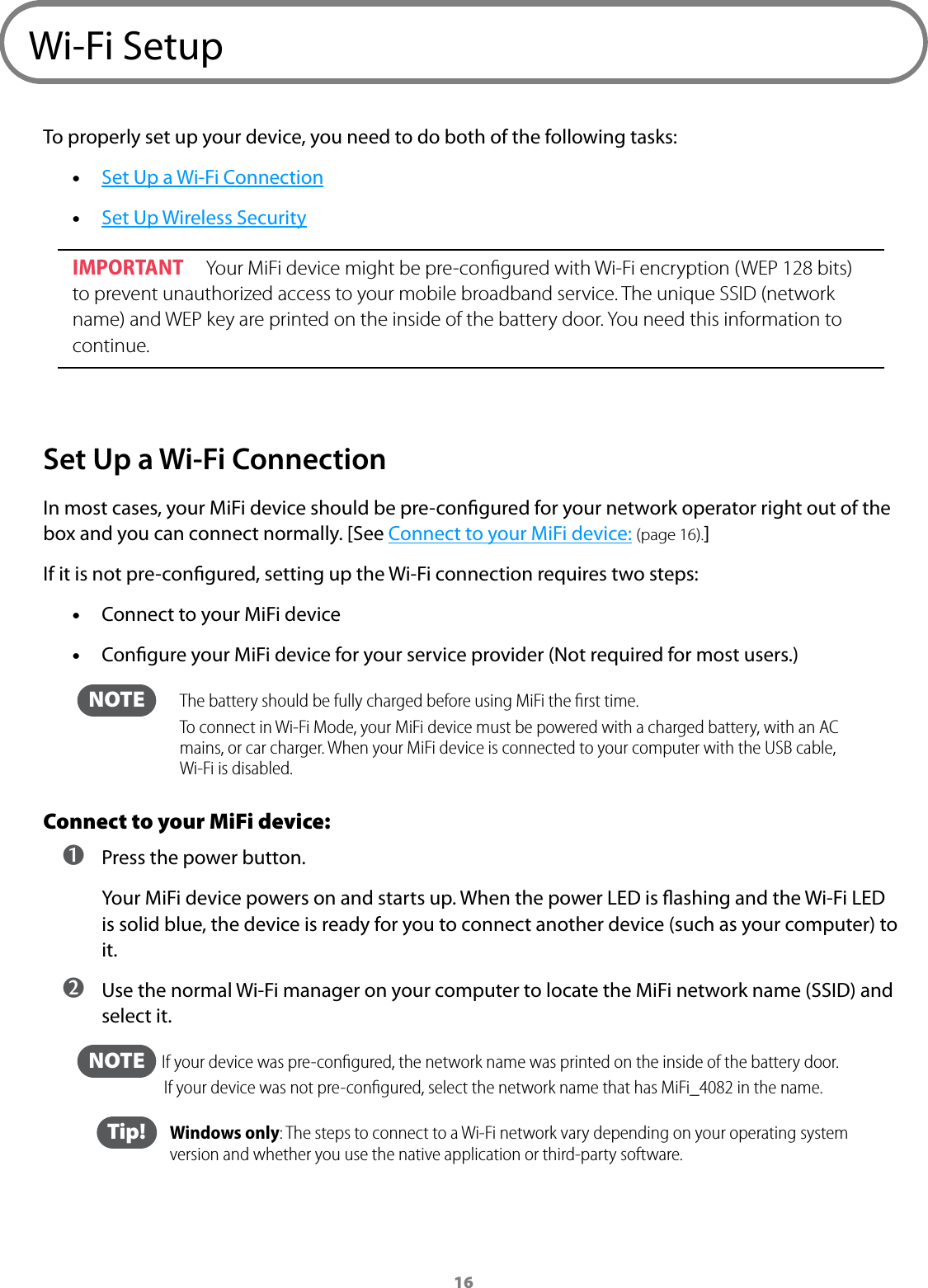 16Wi-Fi SetupTo properly set up your device, you need to do both of the following tasks: •Set Up a Wi-Fi Connection •Set Up Wireless SecurityIMPORTANT  Your MiFi device might be pre-conﬁgured with Wi-Fi encryption (WEP 128 bits) to prevent unauthorized access to your mobile broadband service. The unique SSID (network name) and WEP key are printed on the inside of the battery door. You need this information to continue.Set Up a Wi-Fi ConnectionIn most cases, your MiFi device should be pre-congured for your network operator right out of the box and you can connect normally. [See Connect to your MiFi device: (page 16).]If it is not pre-congured, setting up the Wi-Fi connection requires two steps: •Connect to your MiFi device •Congure your MiFi device for your service provider (Not required for most users.)  NOTE     The battery should be fully charged before using MiFi the ﬁrst time.  To connect in Wi-Fi Mode, your MiFi device must be powered with a charged battery, with an AC mains, or car charger. When your MiFi device is connected to your computer with the USB cable, Wi-Fi is disabled.Connect to your MiFi device: ➊ Press the power button.Your MiFi device powers on and starts up. When the power LED is ashing and the Wi-Fi LED is solid blue, the device is ready for you to connect another device (such as your computer) to it. ➋ Use the normal Wi-Fi manager on your computer to locate the MiFi network name (SSID) and select it.  NOTE    If your device was pre-conﬁgured, the network name was printed on the inside of the battery door. If your device was not pre-conﬁgured, select the network name that has MiFi_4082 in the name.  Tip!   Windows only: The steps to connect to a Wi-Fi network vary depending on your operating system version and whether you use the native application or third-party software.