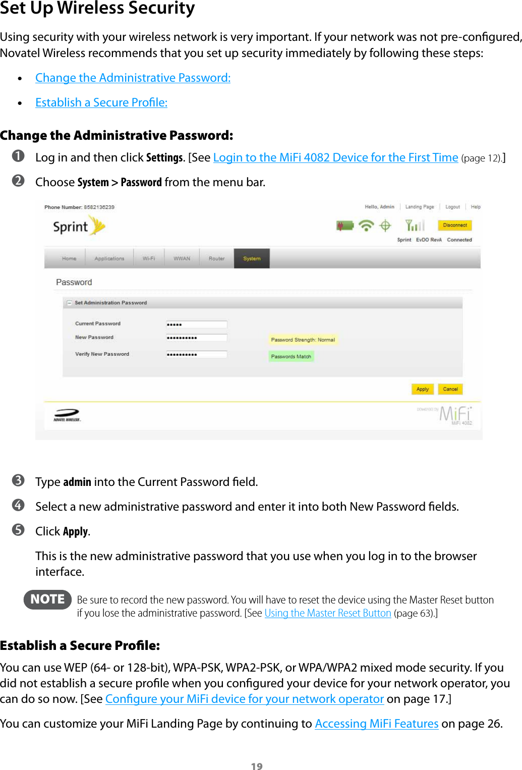 19Set Up Wireless SecurityUsing security with your wireless network is very important. If your network was not pre-congured, Novatel Wireless recommends that you set up security immediately by following these steps:  •Change the Administrative Password: •Establish a Secure Prole:Change the Administrative Password: ➊ Log in and then click Settings. [See Login to the MiFi 4082 Device for the First Time (page 12).] ➋ Choose System &gt; Password from the menu bar. ➌ Type admin into the Current Password eld. ➍ Select a new administrative password and enter it into both New Password elds. ➎ Click Apply.This is the new administrative password that you use when you log in to the browser interface.  NOTE    Be sure to record the new password. You will have to reset the device using the Master Reset button if you lose the administrative password. [See Using the Master Reset Button (page 63).]Establish a Secure Proﬁle:You can use WEP (64- or 128-bit), WPA-PSK, WPA2-PSK, or WPA/WPA2 mixed mode security. If you did not establish a secure prole when you congured your device for your network operator, you can do so now. [See Congure your MiFi device for your network operator on page 17.]You can customize your MiFi Landing Page by continuing to Accessing MiFi Features on page 26.