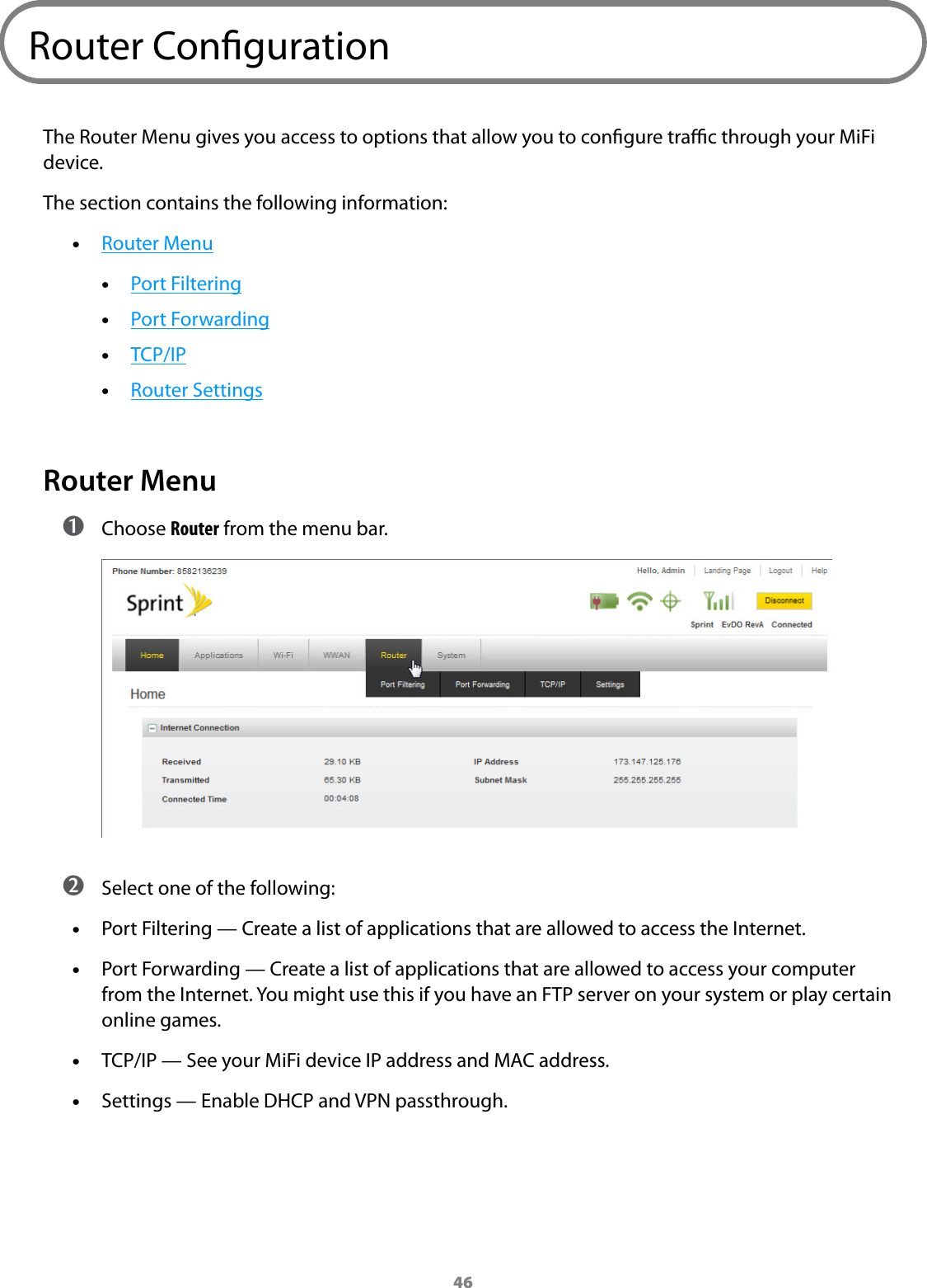46Router CongurationThe Router Menu gives you access to options that allow you to congure trac through your MiFi device.The section contains the following information: •Router Menu •Port Filtering •Port Forwarding •TCP/IP •Router SettingsRouter Menu ➊ Choose Router from the menu bar. ➋ Select one of the following: •Port Filtering — Create a list of applications that are allowed to access the Internet. •Port Forwarding — Create a list of applications that are allowed to access your computer from the Internet. You might use this if you have an FTP server on your system or play certain online games. •TCP/IP — See your MiFi device IP address and MAC address. •Settings — Enable DHCP and VPN passthrough.