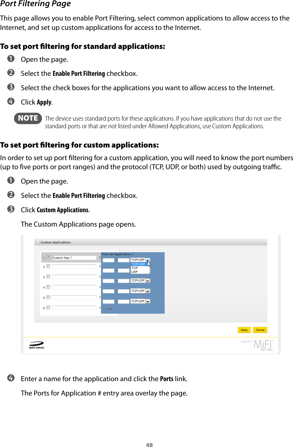 48Port Filtering PageThis page allows you to enable Port Filtering, select common applications to allow access to the Internet, and set up custom applications for access to the Internet.To set port ﬁltering for standard applications: ➊ Open the page. ➋ Select the Enable Port Filtering checkbox. ➌ Select the check boxes for the applications you want to allow access to the Internet. ➍ Click Apply.  NOTE    The device uses standard ports for these applications. If you have applications that do not use the standard ports or that are not listed under Allowed Applications, use Custom Applications.To set port ﬁltering for custom applications:In order to set up port ltering for a custom application, you will need to know the port numbers (up to ve ports or port ranges) and the protocol (TCP, UDP, or both) used by outgoing trac. ➊ Open the page. ➋ Select the Enable Port Filtering checkbox. ➌ Click Custom Applications.The Custom Applications page opens. ➍ Enter a name for the application and click the Ports link.The Ports for Application # entry area overlay the page.