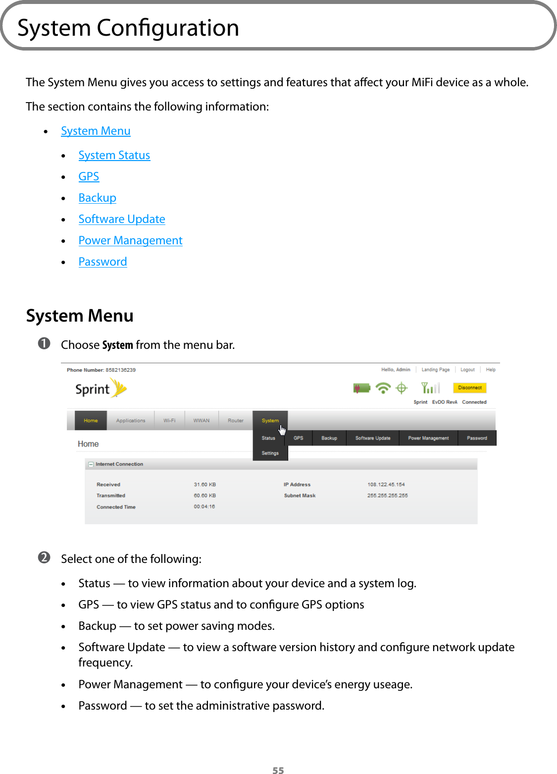 55System CongurationThe System Menu gives you access to settings and features that aect your MiFi device as a whole.The section contains the following information: •System Menu •System Status •GPS •Backup •Software Update •Power Management •PasswordSystem Menu ➊ Choose System from the menu bar. ➋ Select one of the following: •Status — to view information about your device and a system log. •GPS — to view GPS status and to congure GPS options •Backup — to set power saving modes. •Software Update — to view a software version history and congure network update frequency. •Power Management — to congure your device’s energy useage. •Password — to set the administrative password.