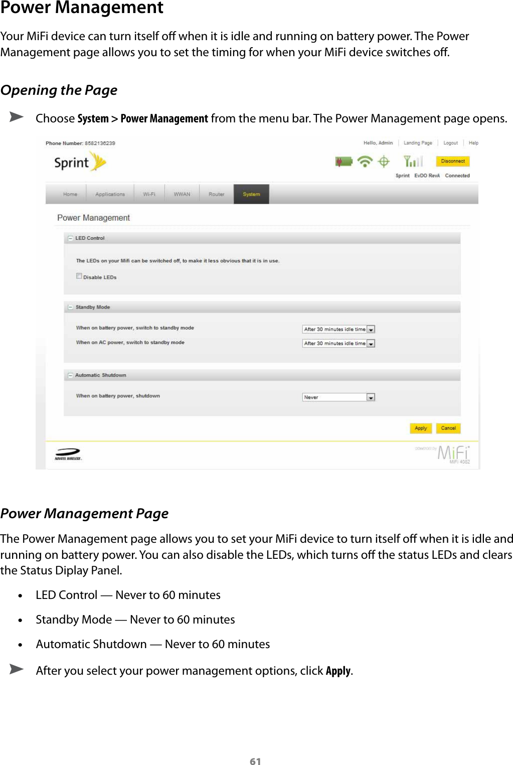 61Power ManagementYour MiFi device can turn itself o when it is idle and running on battery power. The Power Management page allows you to set the timing for when your MiFi device switches o.Opening the Page ➤ Choose System &gt; Power Management from the menu bar. The Power Management page opens.Power Management PageThe Power Management page allows you to set your MiFi device to turn itself o when it is idle and running on battery power. You can also disable the LEDs, which turns o the status LEDs and clears the Status Diplay Panel. •LED Control — Never to 60 minutes •Standby Mode — Never to 60 minutes •Automatic Shutdown — Never to 60 minutes ➤ After you select your power management options, click Apply.
