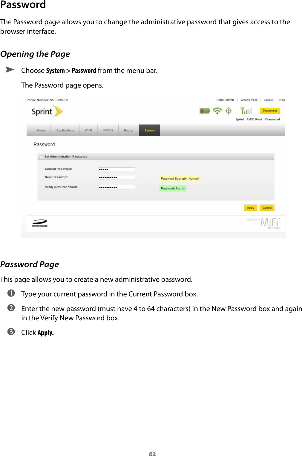 62PasswordThe Password page allows you to change the administrative password that gives access to the browser interface.Opening the Page ➤ Choose System &gt; Password from the menu bar.The Password page opens.Password PageThis page allows you to create a new administrative password.  ➊ Type your current password in the Current Password box. ➋ Enter the new password (must have 4 to 64 characters) in the New Password box and again in the Verify New Password box. ➌ Click Apply.