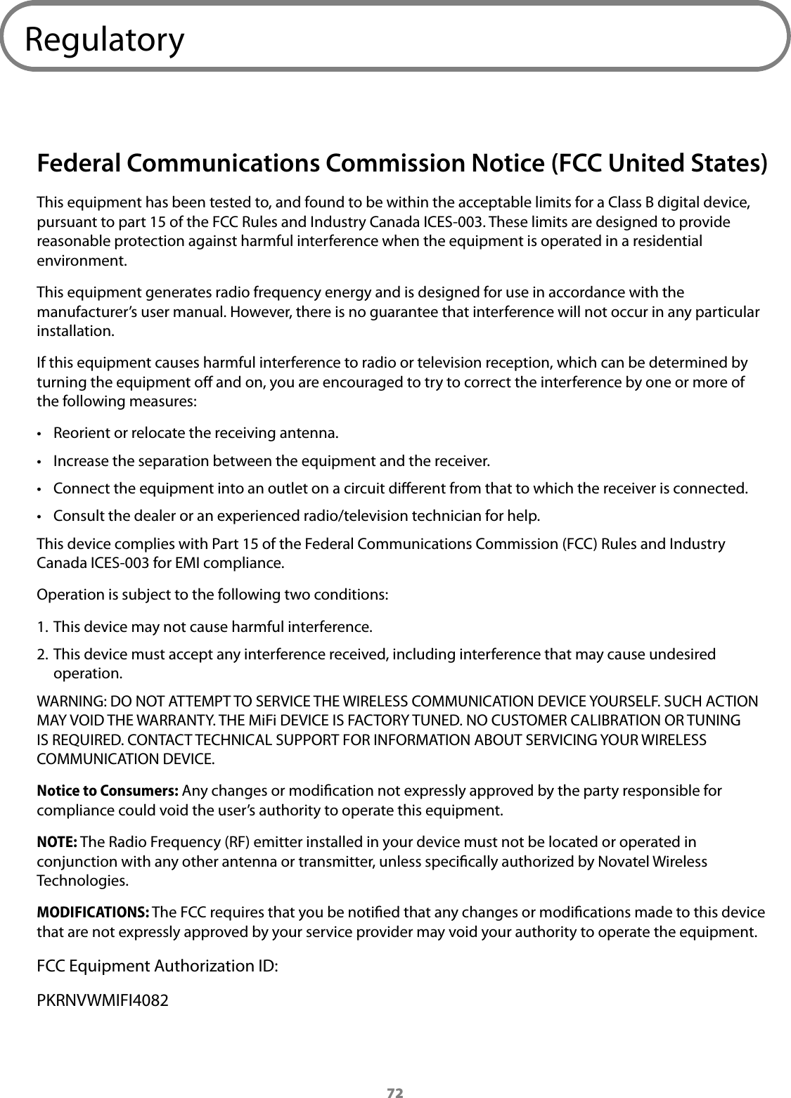 72RegulatoryFederal Communications Commission Notice (FCC United States)This equipment has been tested to, and found to be within the acceptable limits for a Class B digital device, pursuant to part 15 of the FCC Rules and Industry Canada ICES-003. These limits are designed to provide reasonable protection against harmful interference when the equipment is operated in a residential environment. This equipment generates radio frequency energy and is designed for use in accordance with the manufacturer’s user manual. However, there is no guarantee that interference will not occur in any particular installation. If this equipment causes harmful interference to radio or television reception, which can be determined by turning the equipment o and on, you are encouraged to try to correct the interference by one or more of the following measures:• Reorient or relocate the receiving antenna.• Increase the separation between the equipment and the receiver.• Connect the equipment into an outlet on a circuit dierent from that to which the receiver is connected.• Consult the dealer or an experienced radio/television technician for help.This device complies with Part 15 of the Federal Communications Commission (FCC) Rules and Industry Canada ICES-003 for EMI compliance.Operation is subject to the following two conditions:1. This device may not cause harmful interference.2. This device must accept any interference received, including interference that may cause undesired operation.WARNING: DO NOT ATTEMPT TO SERVICE THE WIRELESS COMMUNICATION DEVICE YOURSELF. SUCH ACTION MAY VOID THE WARRANTY. THE MiFi DEVICE IS FACTORY TUNED. NO CUSTOMER CALIBRATION OR TUNING IS REQUIRED. CONTACT TECHNICAL SUPPORT FOR INFORMATION ABOUT SERVICING YOUR WIRELESS COMMUNICATION DEVICE.Notice to Consumers: Any changes or modication not expressly approved by the party responsible for compliance could void the user’s authority to operate this equipment.NOTE: The Radio Frequency (RF) emitter installed in your device must not be located or operated in conjunction with any other antenna or transmitter, unless specically authorized by Novatel Wireless Technologies.MODIFICATIONS: The FCC requires that you be notied that any changes or modications made to this device that are not expressly approved by your service provider may void your authority to operate the equipment.FCC Equipment Authorization ID:PKRNVWMIFI4082