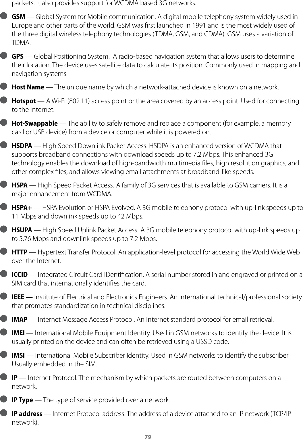 79packets. It also provides support for WCDMA based 3G networks. ● GSM — Global System for Mobile communication. A digital mobile telephony system widely used in Europe and other parts of the world. GSM was ﬁrst launched in 1991 and is the most widely used of the three digital wireless telephony technologies (TDMA, GSM, and CDMA). GSM uses a variation of TDMA. ● GPS — Global Positioning System.  A radio-based navigation system that allows users to determine their location. The device uses satellite data to calculate its position. Commonly used in mapping and navigation systems. ● Host Name — The unique name by which a network-attached device is known on a network. ● Hotspot — A Wi-Fi (802.11) access point or the area covered by an access point. Used for connecting to the Internet. ● Hot-Swappable — The ability to safely remove and replace a component (for example, a memory card or USB device) from a device or computer while it is powered on.  ● HSDPA — High Speed Downlink Packet Access. HSDPA is an enhanced version of WCDMA that supports broadband connections with download speeds up to 7.2 Mbps. This enhanced 3G technology enables the download of high-bandwidth multimedia ﬁles, high resolution graphics, and other complex ﬁles, and allows viewing email attachments at broadband-like speeds. ● HSPA — High Speed Packet Access. A family of 3G services that is available to GSM carriers. It is a major enhancement from WCDMA. ● HSPA+ — HSPA Evolution or HSPA Evolved. A 3G mobile telephony protocol with up-link speeds up to 11 Mbps and downlink speeds up to 42 Mbps. ● HSUPA — High Speed Uplink Packet Access. A 3G mobile telephony protocol with up-link speeds up to 5.76 Mbps and downlink speeds up to 7.2 Mbps. ● HTTP — Hypertext Transfer Protocol. An application-level protocol for accessing the World Wide Web over the Internet. ● ICCID — Integrated Circuit Card IDentiﬁcation. A serial number stored in and engraved or printed on a SIM card that internationally identiﬁes the card. ● IEEE — Institute of Electrical and Electronics Engineers. An international technical/professional society that promotes standardization in technical disciplines. ● IMAP — Internet Message Access Protocol. An Internet standard protocol for email retrieval. ● IMEI — International Mobile Equipment Identity. Used in GSM networks to identify the device. It is usually printed on the device and can often be retrieved using a USSD code.  ● IMSI — International Mobile Subscriber Identity. Used in GSM networks to identify the subscriber Usually embedded in the SIM. ● IP — Internet Protocol. The mechanism by which packets are routed between computers on a network. ● IP Type — The type of service provided over a network. ● IP address — Internet Protocol address. The address of a device attached to an IP network (TCP/IP network).