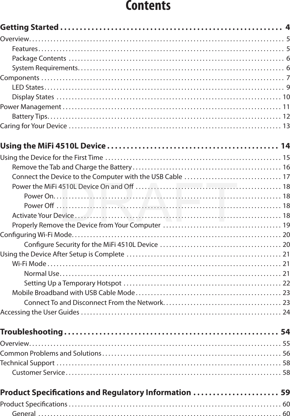 ContentsGetting Started . . . . . . . . . . . . . . . . . . . . . . . . . . . . . . . . . . . . . . . . . . . . . . . . . . . . . . . . .  4Overview. . . . . . . . . . . . . . . . . . . . . . . . . . . . . . . . . . . . . . . . . . . . . . . . . . . . . . . . . . . . . . . . . . . . . . . . . . . . . . . . . . . .  5Features ................................................................................. 5Package Contents ....................................................................... 6System Requirements. . . . . . . . . . . . . . . . . . . . . . . . . . . . . . . . . . . . . . . . . . . . . . . . . . . . . . . . . . . . . . . . . . . .  6Components ................................................................................ 7LED States. . . . . . . . . . . . . . . . . . . . . . . . . . . . . . . . . . . . . . . . . . . . . . . . . . . . . . . . . . . . . . . . . . . . . . . . . . . . . . .  9Display States ..........................................................................10Power Management ........................................................................11Battery Tips. . . . . . . . . . . . . . . . . . . . . . . . . . . . . . . . . . . . . . . . . . . . . . . . . . . . . . . . . . . . . . . . . . . . . . . . . . . . . 12Caring for Your Device ......................................................................13Using the MiFi 4510L Device . . . . . . . . . . . . . . . . . . . . . . . . . . . . . . . . . . . . . . . . . . . .  14Using the Device for the First Time ..........................................................15Remove the Tab and Charge the Battery . . . . . . . . . . . . . . . . . . . . . . . . . . . . . . . . . . . . . . . . . . . . . . . . . 16Connect the Device to the Computer with the USB Cable . . . . . . . . . . . . . . . . . . . . . . . . . . . . . . . . 17Power the MiFi 4510L Device On and O ................................................18Power On. . . . . . . . . . . . . . . . . . . . . . . . . . . . . . . . . . . . . . . . . . . . . . . . . . . . . . . . . . . . . . . . . . . . . . . . . . . 18Power O ..........................................................................18Activate Your Device ....................................................................18Properly Remove the Device from Your Computer  . . . . . . . . . . . . . . . . . . . . . . . . . . . . . . . . . . . . . . . 19Conguring Wi-Fi Mode. . . . . . . . . . . . . . . . . . . . . . . . . . . . . . . . . . . . . . . . . . . . . . . . . . . . . . . . . . . . . . . . . . . . . 20Congure Security for the MiFi 4510L Device . . . . . . . . . . . . . . . . . . . . . . . . . . . . . . . . . . . . . . . . 20Using the Device After Setup is Complete ...................................................21Wi-Fi Mode . . . . . . . . . . . . . . . . . . . . . . . . . . . . . . . . . . . . . . . . . . . . . . . . . . . . . . . . . . . . . . . . . . . . . . . . . . . . . 21Normal Use. . . . . . . . . . . . . . . . . . . . . . . . . . . . . . . . . . . . . . . . . . . . . . . . . . . . . . . . . . . . . . . . . . . . . . . . . 21Setting Up a Temporary Hotspot ....................................................22Mobile Broadband with USB Cable Mode ................................................23Connect To and Disconnect From the Network. . . . . . . . . . . . . . . . . . . . . . . . . . . . . . . . . . . . . . . 23Accessing the User Guides ..................................................................24Troubleshooting . . . . . . . . . . . . . . . . . . . . . . . . . . . . . . . . . . . . . . . . . . . . . . . . . . . . . . .  54Overview. . . . . . . . . . . . . . . . . . . . . . . . . . . . . . . . . . . . . . . . . . . . . . . . . . . . . . . . . . . . . . . . . . . . . . . . . . . . . . . . . . . 55Common Problems and Solutions . . . . . . . . . . . . . . . . . . . . . . . . . . . . . . . . . . . . . . . . . . . . . . . . . . . . . . . . . . . 56Technical Support ..........................................................................58Customer Service . . . . . . . . . . . . . . . . . . . . . . . . . . . . . . . . . . . . . . . . . . . . . . . . . . . . . . . . . . . . . . . . . . . . . . . 58Product Specications and Regulatory Information . . . . . . . . . . . . . . . . . . . . . . 59Product Specications ......................................................................60General ................................................................................60DRAFT