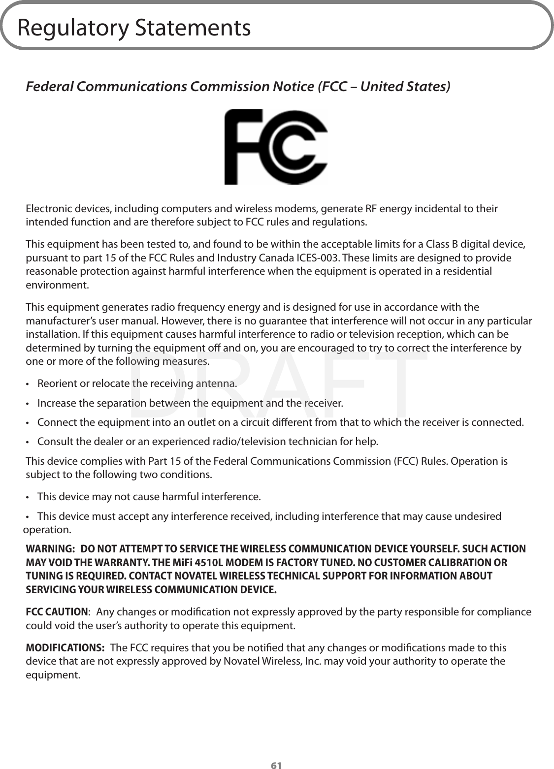 61Regulatory StatementsFederal Communications Commission Notice (FCC – United States)Electronic devices, including computers and wireless modems, generate RF energy incidental to their intended function and are therefore subject to FCC rules and regulations.This equipment has been tested to, and found to be within the acceptable limits for a Class B digital device, pursuant to part 15 of the FCC Rules and Industry Canada ICES-003. These limits are designed to provide reasonable protection against harmful interference when the equipment is operated in a residential environment.This equipment generates radio frequency energy and is designed for use in accordance with the manufacturer’s user manual. However, there is no guarantee that interference will not occur in any particular installation. If this equipment causes harmful interference to radio or television reception, which can be determined by turning the equipment o and on, you are encouraged to try to correct the interference by one or more of the following measures.•  Reorient or relocate the receiving antenna.•  Increase the separation between the equipment and the receiver.•  Connect the equipment into an outlet on a circuit dierent from that to which the receiver is connected.•  Consult the dealer or an experienced radio/television technician for help.This device complies with Part 15 of the Federal Communications Commission (FCC) Rules. Operation is subject to the following two conditions.•  This device may not cause harmful interference.•  This device must accept any interference received, including interference that may cause undesired operation.WARNING:  DO NOT ATTEMPT TO SERVICE THE WIRELESS COMMUNICATION DEVICE YOURSELF. SUCH ACTION MAY VOID THE WARRANTY. THE MiFi 4510L MODEM IS FACTORY TUNED. NO CUSTOMER CALIBRATION OR TUNING IS REQUIRED. CONTACT NOVATEL WIRELESS TECHNICAL SUPPORT FOR INFORMATION ABOUT SERVICING YOUR WIRELESS COMMUNICATION DEVICE.FCC CAUTION:  Any changes or modication not expressly approved by the party responsible for compliance could void the user’s authority to operate this equipment.MODIFICATIONS:  The FCC requires that you be notied that any changes or modications made to this device that are not expressly approved by Novatel Wireless, Inc. may void your authority to operate the equipment. DRAFT