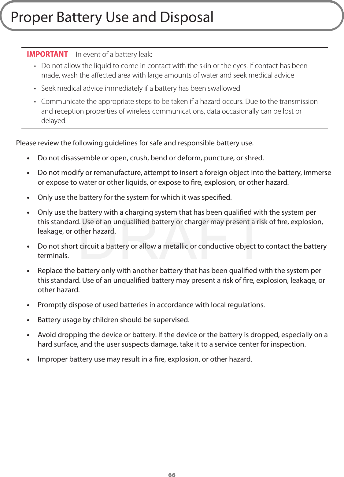 66Proper Battery Use and DisposalIMPORTANT  In event of a battery leak:•  Do not allow the liquid to come in contact with the skin or the eyes. If contact has been made, wash the aﬀected area with large amounts of water and seek medical advice•  Seek medical advice immediately if a battery has been swallowed•  Communicate the appropriate steps to be taken if a hazard occurs. Due to the transmission and reception properties of wireless communications, data occasionally can be lost or delayed. Please review the following guidelines for safe and responsible battery use. •Do not disassemble or open, crush, bend or deform, puncture, or shred. •Do not modify or remanufacture, attempt to insert a foreign object into the battery, immerse or expose to water or other liquids, or expose to re, explosion, or other hazard. •Only use the battery for the system for which it was specied. •Only use the battery with a charging system that has been qualied with the system per this standard. Use of an unqualied battery or charger may present a risk of re, explosion, leakage, or other hazard. •Do not short circuit a battery or allow a metallic or conductive object to contact the battery terminals. •Replace the battery only with another battery that has been qualied with the system per this standard. Use of an unqualied battery may present a risk of re, explosion, leakage, or other hazard. •Promptly dispose of used batteries in accordance with local regulations. •Battery usage by children should be supervised. •Avoid dropping the device or battery. If the device or the battery is dropped, especially on a hard surface, and the user suspects damage, take it to a service center for inspection. •Improper battery use may result in a re, explosion, or other hazard.DRAFT