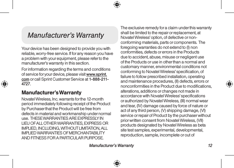  Manufacturer&apos;s Warranty 12  11  Important Safety InformationManufacturer’s WarrantyYour device has been designed to provide you with reliable, worry-free service. If for any reason you have a problem with your equipment, please refer to the manufacturer’s warranty in this section.For information regarding the terms and conditions of service for your device, please visit www.sprint.com or call Sprint Customer Service at 1-888-211-4727.Manufacturer’s WarrantyNovatel Wireless, Inc. warrants for the 12-month period immediately following receipt of the Product by Purchaser that the Product will be free from defects in material and workmanship under normal use.  THESE WARRANTIES ARE EXPRESSLY IN LIEU OF ALL OTHER WARRANTIES, EXPRESS OR IMPLIED, INCLUDING, WITHOUT LIMITATION, ALL IMPLIED WARRANTIES OF MERCHANTABILITY AND FITNESS FOR A PARTICULAR PURPOSE. The exclusive remedy for a claim under this warranty shall be limited to the repair or replacement, at Novatel Wireless’ option, of defective or non-conforming materials, parts or components.  The foregoing warranties do not extend to (I) non conformities, defects or errors in the Products due to accident, abuse, misuse or negligent use of the Products or use in other than a normal and customary manner, environmental conditions not conforming to Novatel Wireless’ specification, of failure to follow prescribed installation, operating and maintenance procedures, (II) defects, errors or nonconformities in the Product due to modifications, alterations, additions or changes not made in accordance with Novatel Wireless’ specifications or authorized by Novatel Wireless, (III) normal wear and tear, (IV) damage caused by force of nature or act of any third person, (V) shipping damage, (VI) service or repair of Product by the purchaser without prior written consent from Novatel Wireless, (VII) products designated by Novatel Wireless as beta site test samples, experimental, developmental, reproduction, sample, incomplete or out of 