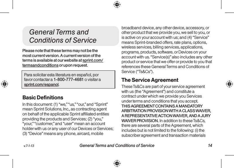 v.7-1-13  General Terms and Conditions of Service 14  13 Manufacturer&apos;s WarrantyGeneral Terms and Conditions of ServicePlease note that these terms may not be the most current version. A current version of the terms is available at our website at sprint.com/termsandconditions or upon request.Para solicitar esta literatura en español, por  favor contactar a 1-800-777-4681 o visitar a  sprint.com/espanol.Basic DefinitionsIn this document: (1) “we,” “us,” “our,” and “Sprint” mean Sprint Solutions, Inc., as contracting agent on behalf of the applicable Sprint affiliated entities providing the products and Services; (2) “you,” “your,” “customer,” and “user” mean an account holder with us or any user of our Devices or Services; (3) “Device” means any phone, aircard, mobile broadband device, any other device, accessory, or other product that we provide you, we sell to you, or is active on your account with us; and (4) “Service” means Sprint-branded offers, rate plans, options, wireless services, billing services, applications, programs, products, software, or Devices on your account with us. “Service(s)” also includes any other product or service that we offer or provide to you that references these General Terms and Conditions of Service (“Ts&amp;Cs”).The Service Agreement These Ts&amp;Cs are part of your service agreement with us (the “Agreement”) and constitute a contract under which we provide you Services under terms and conditions that you accept. THIS AGREEMENT CONTAINS A MANDATORY ARBITRATION PROVISION WITH A CLASS WAIVER, A REPRESENTATIVE ACTION WAIVER, AND A JURY WAIVER PROVISION. In addition to these Ts&amp;Cs, there are several parts of the Agreement, which includes but is not limited to the following: (i) the subscriber agreement and transaction materials 