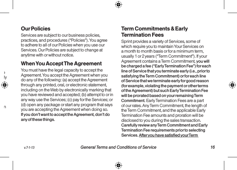 v.7-1-13  General Terms and Conditions of Service 16third-party items and associated terms. Additional terms will also apply if you activate Services as part of a bundle with another company’s services (for example, cable services, home phone services, etc.). The additional terms for bundled Services may either modify or replace certain provisions in these Ts&amp;Cs, including terms relating to activation, invoicing, payment, and disputing charges. Also, a different dispute resolution provision may apply to services provided by another company (the dispute resolution provisions in this Agreement will still apply to our Services). You will be provided details on any additional terms with your selection of any bundled Service. For employee and organization discounts, the discount percentage may vary from month-to-month based on the terms of the agreement between your employer, association, or organization and Sprint. The discount will be zero after your agreement or your organization’s agreement with Sprint ends. Additional terms and eligibility requirements regarding organization discounts will be provided to you.  15 General Terms and Conditions of Service  v.7-1-13Our PoliciesServices are subject to our business policies, practices, and procedures (“Policies”). You agree to adhere to all of our Policies when you use our Services. Our Policies are subject to change at anytime with or without notice.  When You Accept The AgreementYou must have the legal capacity to accept the Agreement. You accept the Agreement when you do any of the following: (a) accept the Agreement through any printed, oral, or electronic statement, including on the Web by electronically marking that you have reviewed and accepted; (b) attempt to or in any way use the Services; (c) pay for the Services; or (d) open any package or start any program that says you are accepting the Agreement when doing so. If you don’t want to accept the Agreement, don’t do any of these things.Term Commitments &amp; Early Termination FeesSprint provides a variety of Services, some of which require you to maintain Your Services on a month to month basis or for a minimum term, usually 1 or 2 years (“Term Commitment”). If your Agreement contains a Term Commitment, you will be charged a fee (“Early Termination Fee”) for each line of Service that you terminate early (i.e., prior to satisfying the Term Commitment) or for each line of Service that we terminate early for good reason (for example, violating the payment or other terms of the Agreement) but such Early Termination Fee will be prorated based on your remaining Term Commitment. Early Termination Fees are a part of our rates. Any Term Commitment, the length of the Term Commitment, and the applicable Early Termination Fee amounts and proration will be disclosed to you during the sales transaction. Carefully review any Term Commitment and Early Termination Fee requirements prior to selecting Services. After you have satisfied your Term 