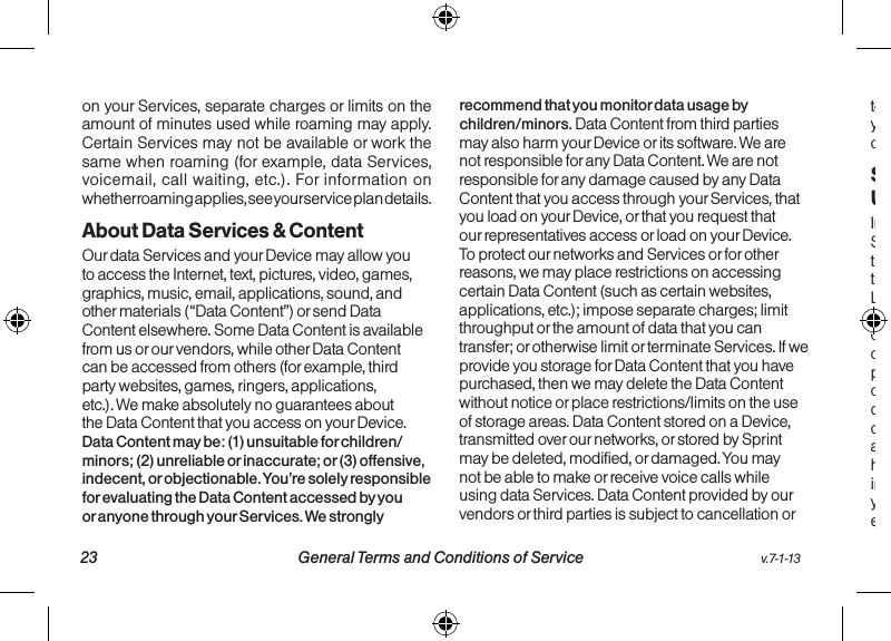   23 General Terms and Conditions of Service  v.7-1-13v.7-1-13  General Terms and Conditions of Service 24on your Services, separate charges or limits on the amount of minutes used while roaming may apply. Certain Services may not be available or work the same when roaming (for example, data Services, voicemail, call waiting, etc.). For information on whether roaming applies, see your service plan details.About Data Services &amp; ContentOur data Services and your Device may allow you to access the Internet, text, pictures, video, games, graphics, music, email, applications, sound, and other materials (“Data Content”) or send Data Content elsewhere. Some Data Content is available from us or our vendors, while other Data Content can be accessed from others (for example, third party websites, games, ringers, applications, etc.). We make absolutely no guarantees about the Data Content that you access on your Device. Data Content may be: (1) unsuitable for children/minors; (2) unreliable or inaccurate; or (3) offensive, indecent, or objectionable. You’re solely responsible for evaluating the Data Content accessed by you or anyone through your Services. We strongly recommend that you monitor data usage by children/minors. Data Content from third parties may also harm your Device or its software. We are not responsible for any Data Content. We are not responsible for any damage caused by any Data Content that you access through your Services, that you load on your Device, or that you request that our representatives access or load on your Device. To protect our networks and Services or for other reasons, we may place restrictions on accessing certain Data Content (such as certain websites, applications, etc.); impose separate charges; limit throughput or the amount of data that you can transfer; or otherwise limit or terminate Services. If we provide you storage for Data Content that you have purchased, then we may delete the Data Content without notice or place restrictions/limits on the use of storage areas. Data Content stored on a Device, transmitted over our networks, or stored by Sprint may be deleted, modified, or damaged. You may not be able to make or receive voice calls while using data Services. Data Content provided by our vendors or third parties is subject to cancellation or termination at any time without notice to you, and you may not receive a refund for any unused portion of the Data Content.Specific Terms &amp; Restrictions On Using Data ServicesIn addition to the rules for using all of our other Services, unless we identify the Service or Device that you have selected as specifically intended for that purpose (for example, wireless routers, Data Link, etc.), you can’t use our data Services: (1) with server devices or host computer applications or other systems that drive continuous, heavy traffic or data sessions; (2) as a substitute or backup for private lines or frame relay connections; or (3) for any other unintended use as we determine in our sole discretion. We reserve the right to limit, suspend, or constrain any heavy, continuous data usage that adversely impacts our networks’ performance or hinders access to our networks. If your Services include Web or data access, you also can’t use your Device as a modem for computers or other equipment, unless we identify the Service or Device 