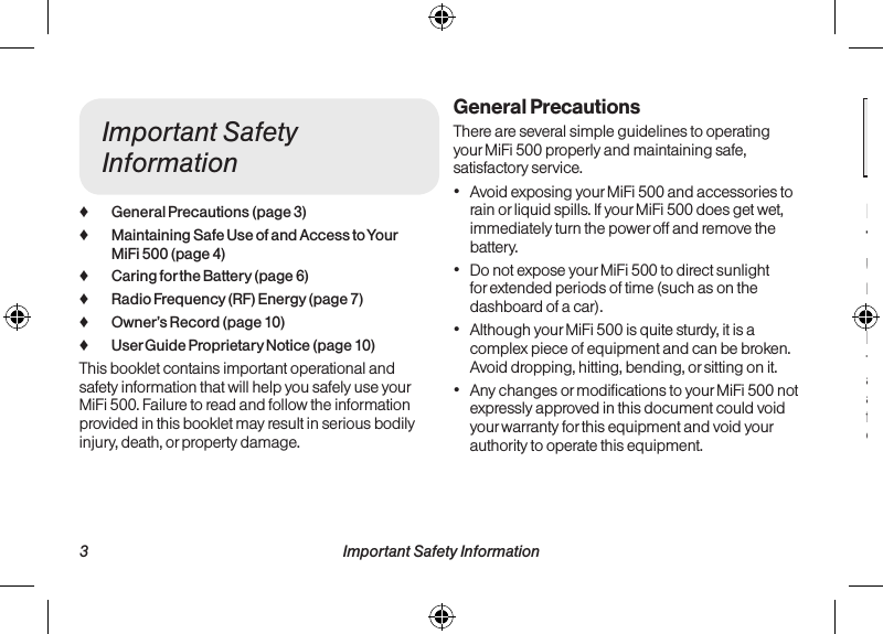   3 Important Safety Information Important Safety Information  4Important Safety Information ♦General Precautions (page 3) ♦Maintaining Safe Use of and Access to Your MiFi 500 (page 4) ♦Caring for the Battery (page 6) ♦Radio Frequency (RF) Energy (page 7) ♦Owner’s Record (page 10) ♦User Guide Proprietary Notice (page 10)This booklet contains important operational and safety information that will help you safely use your MiFi 500. Failure to read and follow the information provided in this booklet may result in serious bodily injury, death, or property damage.General PrecautionsThere are several simple guidelines to operating your MiFi 500 properly and maintaining safe, satisfactory service.• Avoid exposing your MiFi 500 and accessories to rain or liquid spills. If your MiFi 500 does get wet, immediately turn the power off and remove the battery. • Do not expose your MiFi 500 to direct sunlight for extended periods of time (such as on the dashboard of a car). • Although your MiFi 500 is quite sturdy, it is a complex piece of equipment and can be broken. Avoid dropping, hitting, bending, or sitting on it. • Any changes or modifications to your MiFi 500 not expressly approved in this document could void your warranty for this equipment and void your authority to operate this equipment. Note:  For the best care of your device, only Sprint-authorized personnel should service your  MiFi 500 and accessories. Failure to do so may be dangerous and void your warranty.Maintaining Safe Use of and Access to Your MiFi 500Using Your MiFi 500 While DrivingLaws vary as to specific restrictions. Remember that safety always comes first.Following Safety GuidelinesTo operate your MiFi 500 safely and efficiently, always follow any special regulations in a given area. Turn your MiFi 500 off in areas where use is forbidden or when it may cause interference or danger.