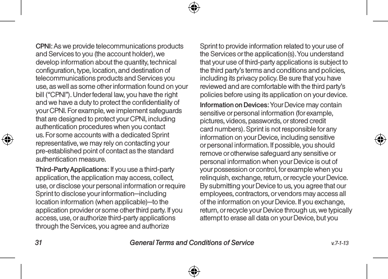   31 General Terms and Conditions of Service  v.7-1-13v.7-1-13  General Terms and Conditions of Service 32CPNI: As we provide telecommunications products and Services to you (the account holder), we develop information about the quantity, technical configuration, type, location, and destination of telecommunications products and Services you use, as well as some other information found on your bill (“CPNI”). Under federal law, you have the right and we have a duty to protect the confidentiality of your CPNI. For example, we implement safeguards that are designed to protect your CPNI, including authentication procedures when you contact us. For some accounts with a dedicated Sprint representative, we may rely on contacting your pre-established point of contact as the standard authentication measure.Third-Party Applications: If you use a third-party application, the application may access, collect, use, or disclose your personal information or require Sprint to disclose your information—including location information (when applicable)—to the application provider or some other third party. If you access, use, or authorize third-party applications through the Services, you agree and authorize Sprint to provide information related to your use of the Services or the application(s). You understand that your use of third-party applications is subject to the third party’s terms and conditions and policies, including its privacy policy. Be sure that you have reviewed and are comfortable with the third party’s policies before using its application on your device.Information on Devices: Your Device may contain sensitive or personal information (for example, pictures, videos, passwords, or stored credit card numbers). Sprint is not responsible for any information on your Device, including sensitive or personal information. If possible, you should remove or otherwise safeguard any sensitive or personal information when your Device is out of your possession or control, for example when you relinquish, exchange, return, or recycle your Device. By submitting your Device to us, you agree that our employees, contractors, or vendors may access all of the information on your Device. If you exchange, return, or recycle your Device through us, we typically attempt to erase all data on your Device, but you 