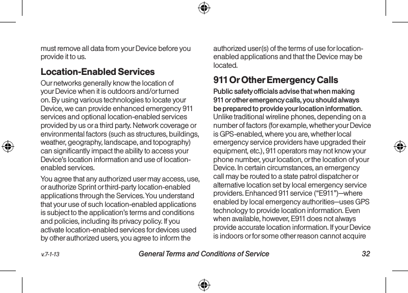   31 General Terms and Conditions of Service  v.7-1-13v.7-1-13  General Terms and Conditions of Service 32must remove all data from your Device before you provide it to us.Location-Enabled Services Our networks generally know the location of your Device when it is outdoors and/or turned on. By using various technologies to locate your Device, we can provide enhanced emergency 911 services and optional location-enabled services provided by us or a third party. Network coverage or environmental factors (such as structures, buildings, weather, geography, landscape, and topography) can significantly impact the ability to access your Device’s location information and use of location-enabled services. You agree that any authorized user may access, use, or authorize Sprint or third-party location-enabled applications through the Services. You understand that your use of such location-enabled applications is subject to the application’s terms and conditions and policies, including its privacy policy. If you activate location-enabled services for devices used by other authorized users, you agree to inform the authorized user(s) of the terms of use for location-enabled applications and that the Device may be located.911 Or Other Emergency Calls Public safety officials advise that when making 911 or other emergency calls, you should always be prepared to provide your location information. Unlike traditional wireline phones, depending on a number of factors (for example, whether your Device is GPS-enabled, where you are, whether local emergency service providers have upgraded their equipment, etc.), 911 operators may not know your phone number, your location, or the location of your Device. In certain circumstances, an emergency call may be routed to a state patrol dispatcher or alternative location set by local emergency service providers. Enhanced 911 service (“E911”)—where enabled by local emergency authorities—uses GPS technology to provide location information. Even when available, however, E911 does not always provide accurate location information. If your Device is indoors or for some other reason cannot acquire 