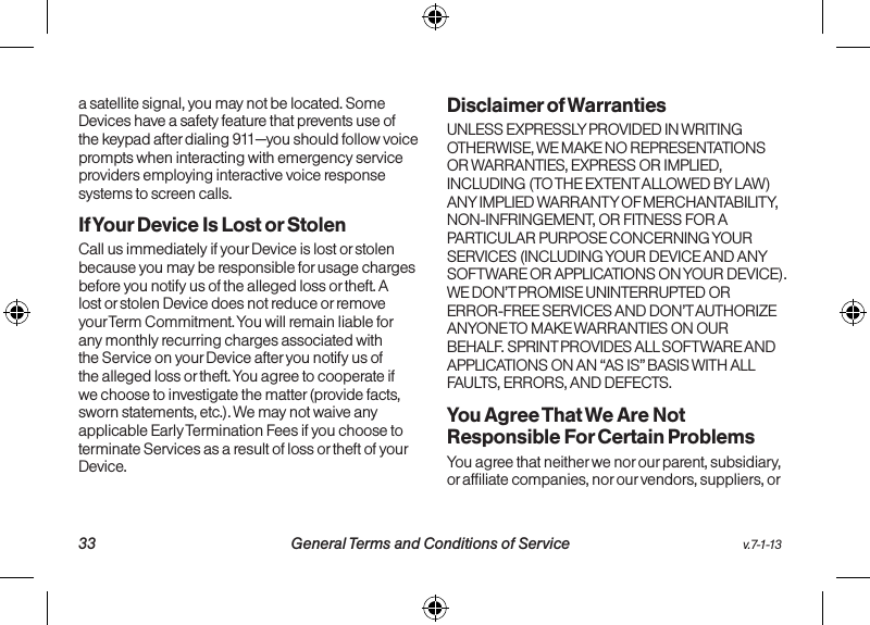   33 General Terms and Conditions of Service  v.7-1-13v.7-1-13  General Terms and Conditions of Service 34a satellite signal, you may not be located. Some Devices have a safety feature that prevents use of the keypad after dialing 911—you should follow voice prompts when interacting with emergency service providers employing interactive voice response systems to screen calls.If Your Device Is Lost or Stolen Call us immediately if your Device is lost or stolen because you may be responsible for usage charges before you notify us of the alleged loss or theft. A lost or stolen Device does not reduce or remove your Term Commitment. You will remain liable for any monthly recurring charges associated with the Service on your Device after you notify us of the alleged loss or theft. You agree to cooperate if we choose to investigate the matter (provide facts, sworn statements, etc.). We may not waive any applicable Early Termination Fees if you choose to terminate Services as a result of loss or theft of your Device.Disclaimer of Warranties UNLESS EXPRESSLY PROVIDED IN WRITING OTHERWISE, WE MAKE NO REPRESENTATIONS OR WARRANTIES, EXPRESS OR IMPLIED, INCLUDING (TO THE EXTENT ALLOWED BY LAW) ANY IMPLIED WARRANTY OF MERCHANTABILITY, NON-INFRINGEMENT, OR FITNESS FOR A PARTICULAR PURPOSE CONCERNING YOUR SERVICES (INCLUDING YOUR DEVICE AND ANY SOFTWARE OR APPLICATIONS ON YOUR DEVICE). WE DON’T PROMISE UNINTERRUPTED OR ERROR-FREE SERVICES AND DON’T AUTHORIZE ANYONE TO MAKE WARRANTIES ON OUR BEHALF. SPRINT PROVIDES ALL SOFTWARE AND APPLICATIONS ON AN “AS IS” BASIS WITH ALL FAULTS, ERRORS, AND DEFECTS.You Agree That We Are Not Responsible For Certain Problems You agree that neither we nor our parent, subsidiary, or affiliate companies, nor our vendors, suppliers, or 