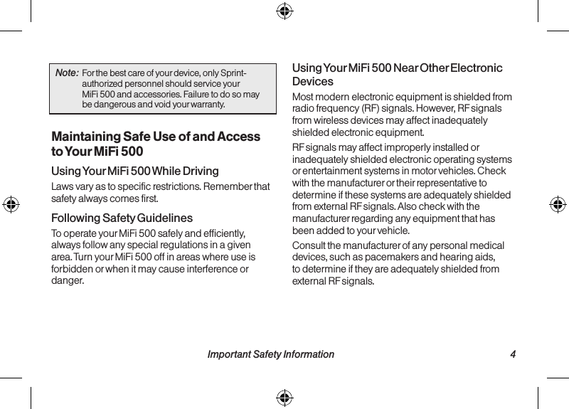   3 Important Safety Information Important Safety Information  4Note:  For the best care of your device, only Sprint-authorized personnel should service your  MiFi 500 and accessories. Failure to do so may be dangerous and void your warranty.Maintaining Safe Use of and Access to Your MiFi 500Using Your MiFi 500 While DrivingLaws vary as to specific restrictions. Remember that safety always comes first.Following Safety GuidelinesTo operate your MiFi 500 safely and efficiently, always follow any special regulations in a given area. Turn your MiFi 500 off in areas where use is forbidden or when it may cause interference or danger.Using Your MiFi 500 Near Other Electronic DevicesMost modern electronic equipment is shielded from radio frequency (RF) signals. However, RF signals from wireless devices may affect inadequately shielded electronic equipment.RF signals may affect improperly installed or inadequately shielded electronic operating systems or entertainment systems in motor vehicles. Check with the manufacturer or their representative to determine if these systems are adequately shielded from external RF signals. Also check with the manufacturer regarding any equipment that has been added to your vehicle.Consult the manufacturer of any personal medical devices, such as pacemakers and hearing aids, to determine if they are adequately shielded from external RF signals.